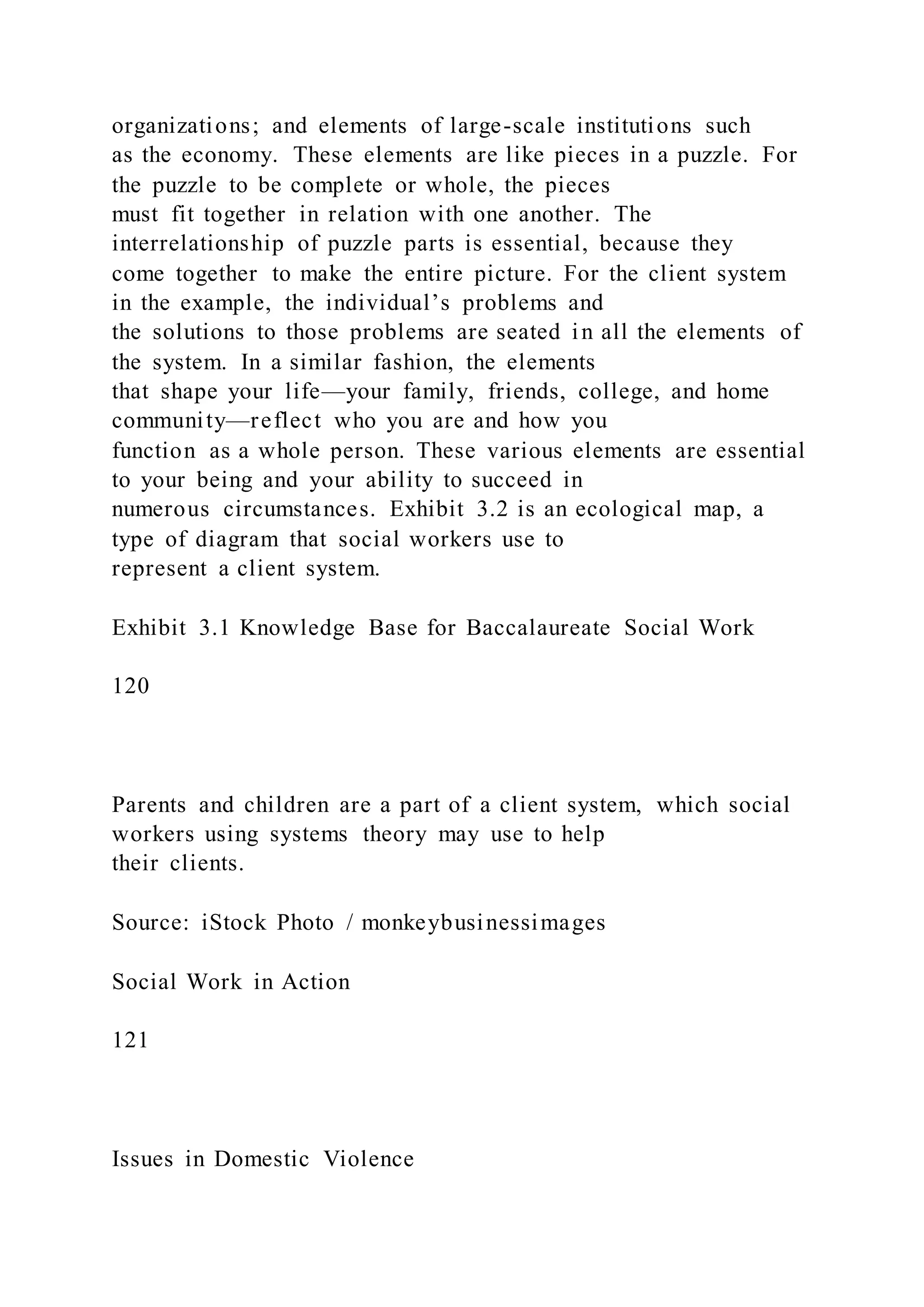 organizations; and elements of large-scale institutions such
as the economy. These elements are like pieces in a puzzle. For
the puzzle to be complete or whole, the pieces
must fit together in relation with one another. The
interrelationship of puzzle parts is essential, because they
come together to make the entire picture. For the client system
in the example, the individual’s problems and
the solutions to those problems are seated in all the elements of
the system. In a similar fashion, the elements
that shape your life—your family, friends, college, and home
community—reflect who you are and how you
function as a whole person. These various elements are essential
to your being and your ability to succeed in
numerous circumstances. Exhibit 3.2 is an ecological map, a
type of diagram that social workers use to
represent a client system.
Exhibit 3.1 Knowledge Base for Baccalaureate Social Work
120
Parents and children are a part of a client system, which social
workers using systems theory may use to help
their clients.
Source: iStock Photo / monkeybusinessimages
Social Work in Action
121
Issues in Domestic Violence
 