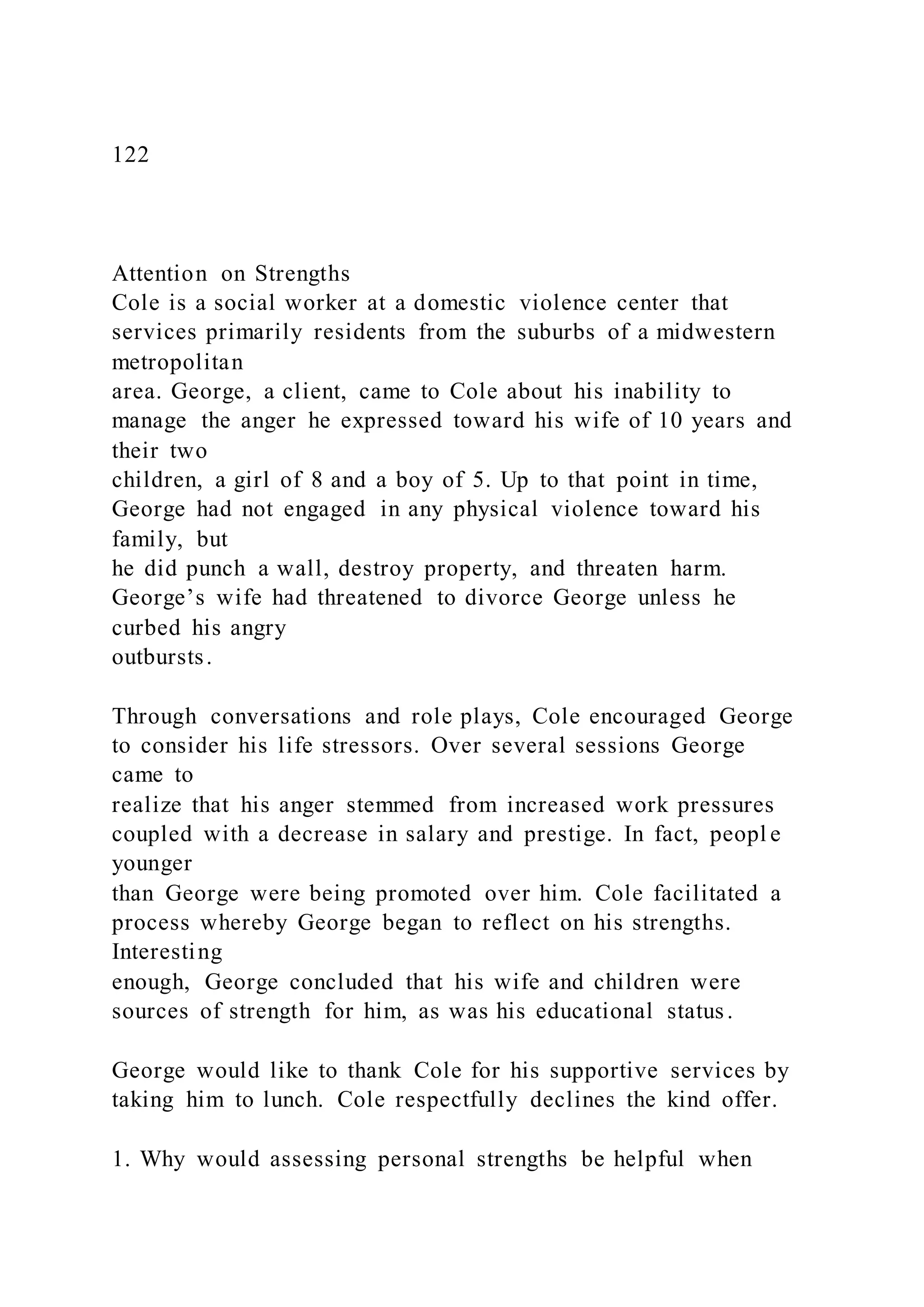 122
Attention on Strengths
Cole is a social worker at a domestic violence center that
services primarily residents from the suburbs of a midwestern
metropolitan
area. George, a client, came to Cole about his inability to
manage the anger he expressed toward his wife of 10 years and
their two
children, a girl of 8 and a boy of 5. Up to that point in time,
George had not engaged in any physical violence toward his
family, but
he did punch a wall, destroy property, and threaten harm.
George’s wife had threatened to divorce George unless he
curbed his angry
outbursts.
Through conversations and role plays, Cole encouraged George
to consider his life stressors. Over several sessions George
came to
realize that his anger stemmed from increased work pressures
coupled with a decrease in salary and prestige. In fact, peopl e
younger
than George were being promoted over him. Cole facilitated a
process whereby George began to reflect on his strengths.
Interesting
enough, George concluded that his wife and children were
sources of strength for him, as was his educational status.
George would like to thank Cole for his supportive services by
taking him to lunch. Cole respectfully declines the kind offer.
1. Why would assessing personal strengths be helpful when
 