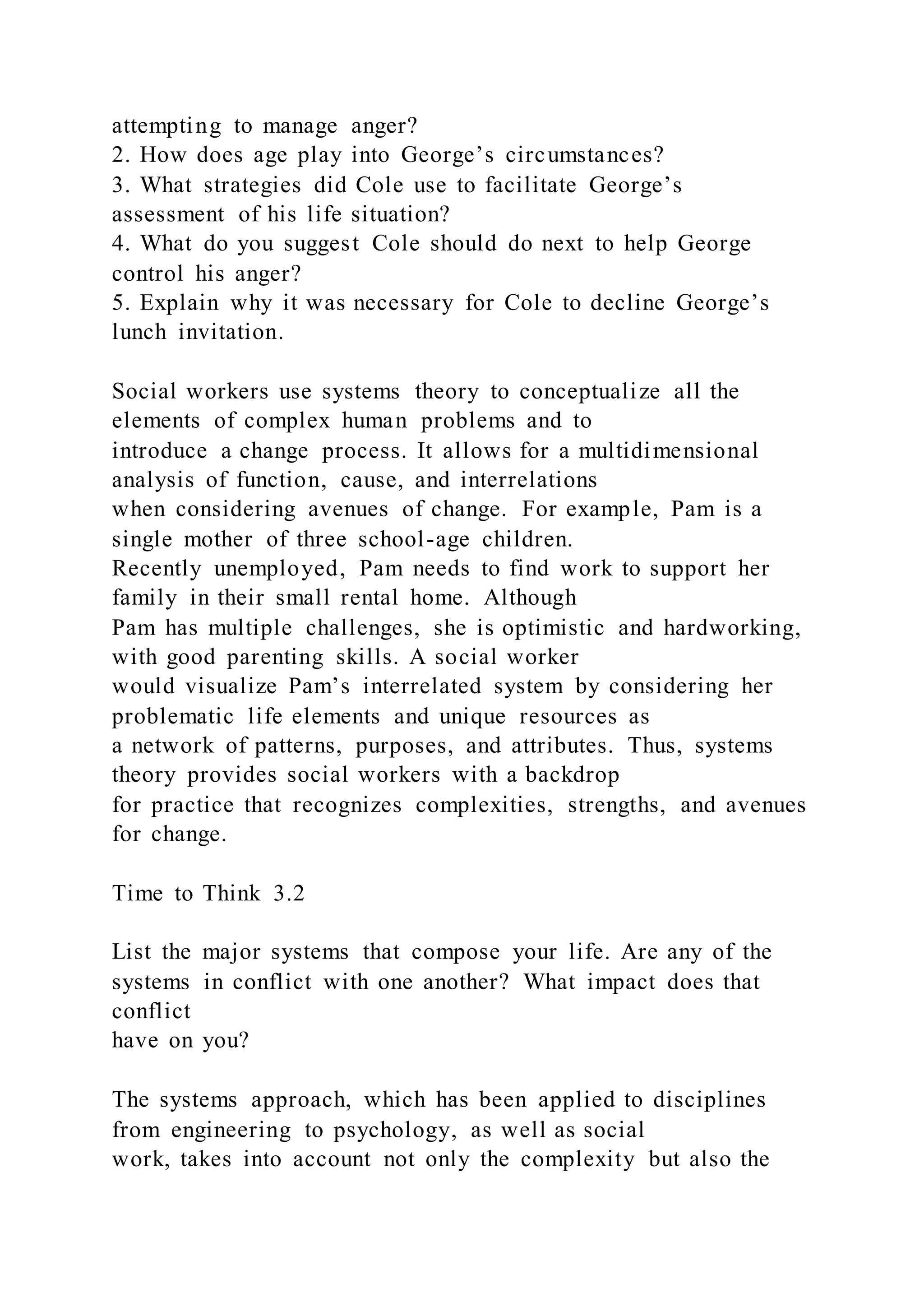 attempting to manage anger?
2. How does age play into George’s circumstances?
3. What strategies did Cole use to facilitate George’s
assessment of his life situation?
4. What do you suggest Cole should do next to help George
control his anger?
5. Explain why it was necessary for Cole to decline George’s
lunch invitation.
Social workers use systems theory to conceptualize all the
elements of complex human problems and to
introduce a change process. It allows for a multidimensional
analysis of function, cause, and interrelations
when considering avenues of change. For example, Pam is a
single mother of three school-age children.
Recently unemployed, Pam needs to find work to support her
family in their small rental home. Although
Pam has multiple challenges, she is optimistic and hardworking,
with good parenting skills. A social worker
would visualize Pam’s interrelated system by considering her
problematic life elements and unique resources as
a network of patterns, purposes, and attributes. Thus, systems
theory provides social workers with a backdrop
for practice that recognizes complexities, strengths, and avenues
for change.
Time to Think 3.2
List the major systems that compose your life. Are any of the
systems in conflict with one another? What impact does that
conflict
have on you?
The systems approach, which has been applied to disciplines
from engineering to psychology, as well as social
work, takes into account not only the complexity but also the
 