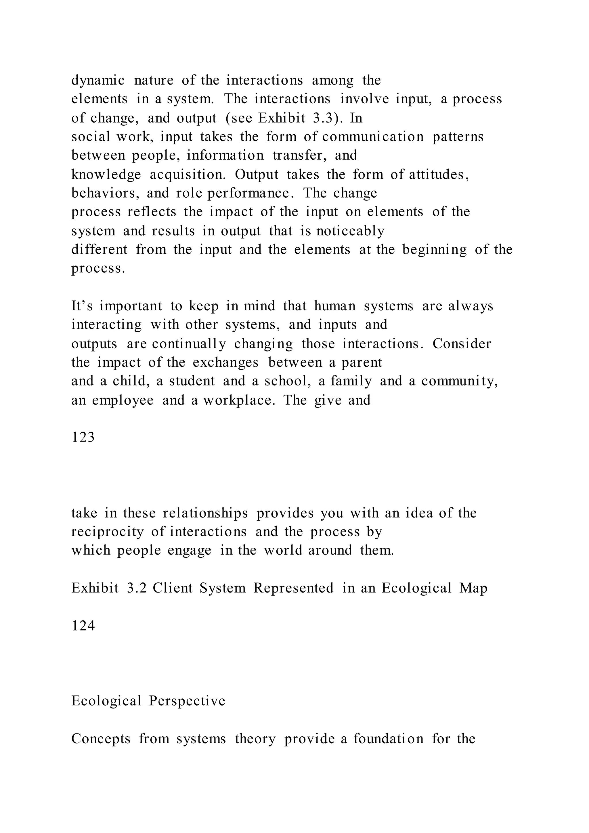 dynamic nature of the interactions among the
elements in a system. The interactions involve input, a process
of change, and output (see Exhibit 3.3). In
social work, input takes the form of communication patterns
between people, information transfer, and
knowledge acquisition. Output takes the form of attitudes,
behaviors, and role performance. The change
process reflects the impact of the input on elements of the
system and results in output that is noticeably
different from the input and the elements at the beginning of the
process.
It’s important to keep in mind that human systems are always
interacting with other systems, and inputs and
outputs are continually changing those interactions. Consider
the impact of the exchanges between a parent
and a child, a student and a school, a family and a community,
an employee and a workplace. The give and
123
take in these relationships provides you with an idea of the
reciprocity of interactions and the process by
which people engage in the world around them.
Exhibit 3.2 Client System Represented in an Ecological Map
124
Ecological Perspective
Concepts from systems theory provide a foundation for the
 
