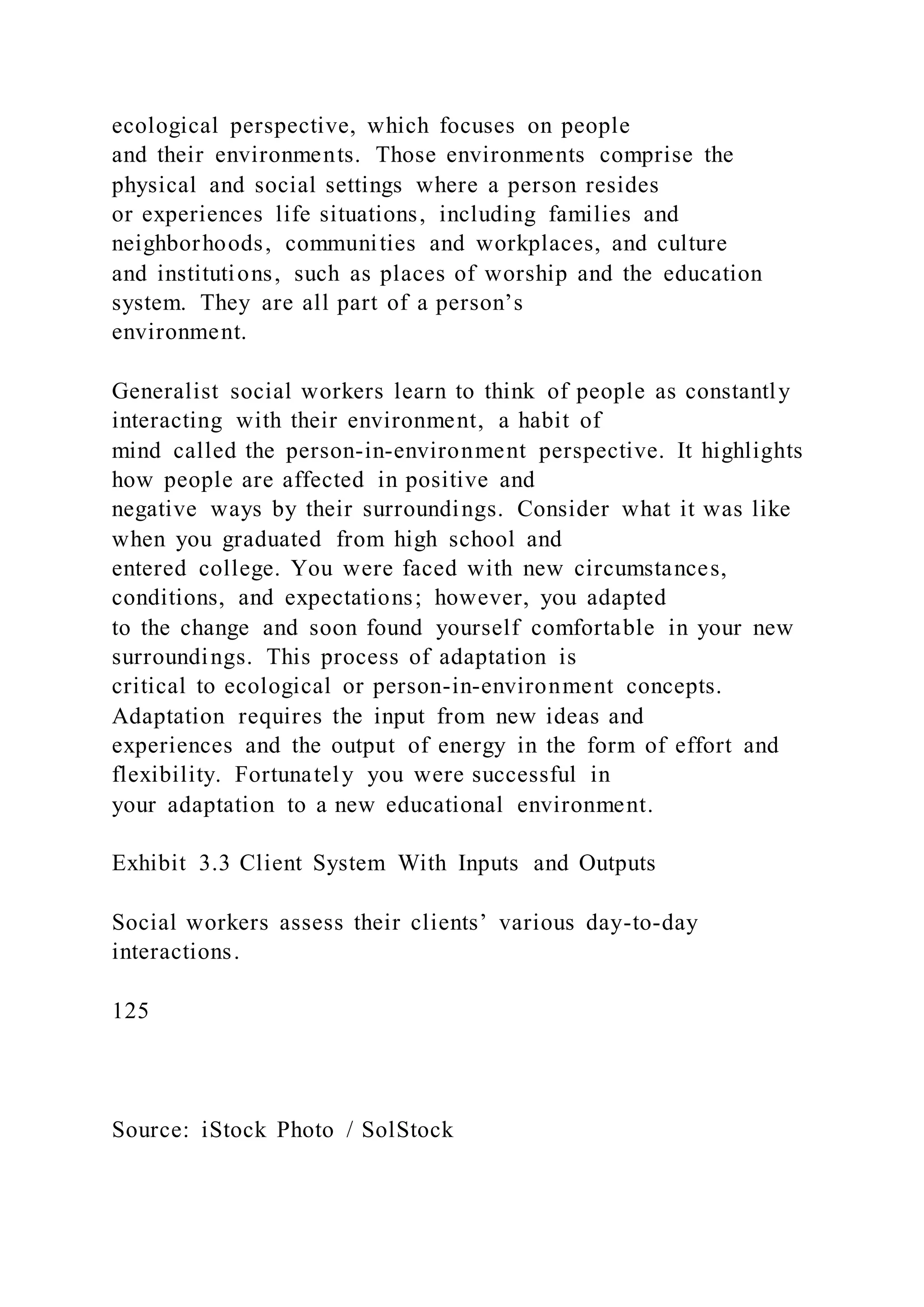 ecological perspective, which focuses on people
and their environments. Those environments comprise the
physical and social settings where a person resides
or experiences life situations, including families and
neighborhoods, communities and workplaces, and culture
and institutions, such as places of worship and the education
system. They are all part of a person’s
environment.
Generalist social workers learn to think of people as constantly
interacting with their environment, a habit of
mind called the person-in-environment perspective. It highlights
how people are affected in positive and
negative ways by their surroundings. Consider what it was like
when you graduated from high school and
entered college. You were faced with new circumstances,
conditions, and expectations; however, you adapted
to the change and soon found yourself comfortable in your new
surroundings. This process of adaptation is
critical to ecological or person-in-environment concepts.
Adaptation requires the input from new ideas and
experiences and the output of energy in the form of effort and
flexibility. Fortunately you were successful in
your adaptation to a new educational environment.
Exhibit 3.3 Client System With Inputs and Outputs
Social workers assess their clients’ various day-to-day
interactions.
125
Source: iStock Photo / SolStock
 