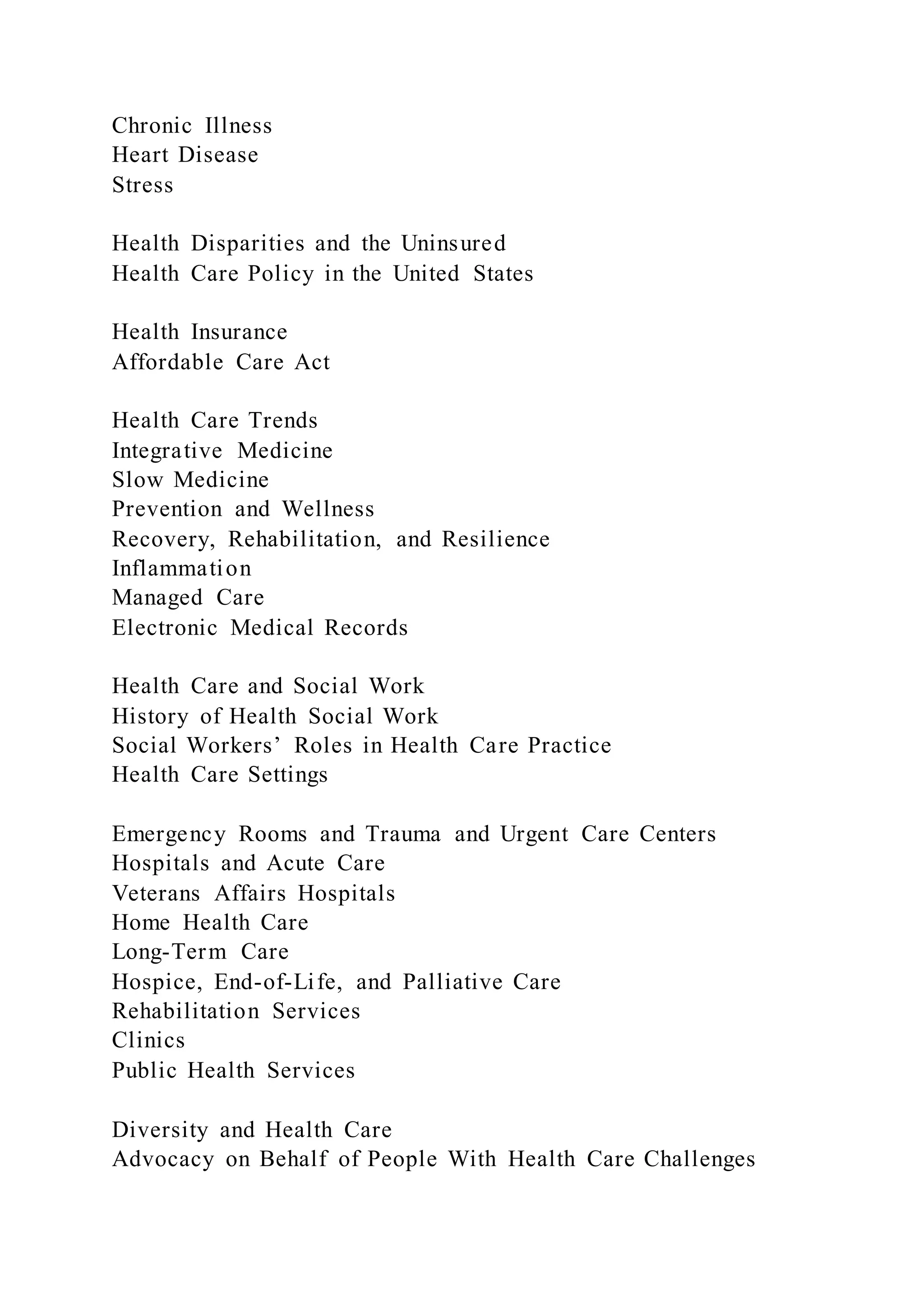 Chronic Illness
Heart Disease
Stress
Health Disparities and the Uninsured
Health Care Policy in the United States
Health Insurance
Affordable Care Act
Health Care Trends
Integrative Medicine
Slow Medicine
Prevention and Wellness
Recovery, Rehabilitation, and Resilience
Inflammation
Managed Care
Electronic Medical Records
Health Care and Social Work
History of Health Social Work
Social Workers’ Roles in Health Care Practice
Health Care Settings
Emergency Rooms and Trauma and Urgent Care Centers
Hospitals and Acute Care
Veterans Affairs Hospitals
Home Health Care
Long-Term Care
Hospice, End-of-Life, and Palliative Care
Rehabilitation Services
Clinics
Public Health Services
Diversity and Health Care
Advocacy on Behalf of People With Health Care Challenges
 