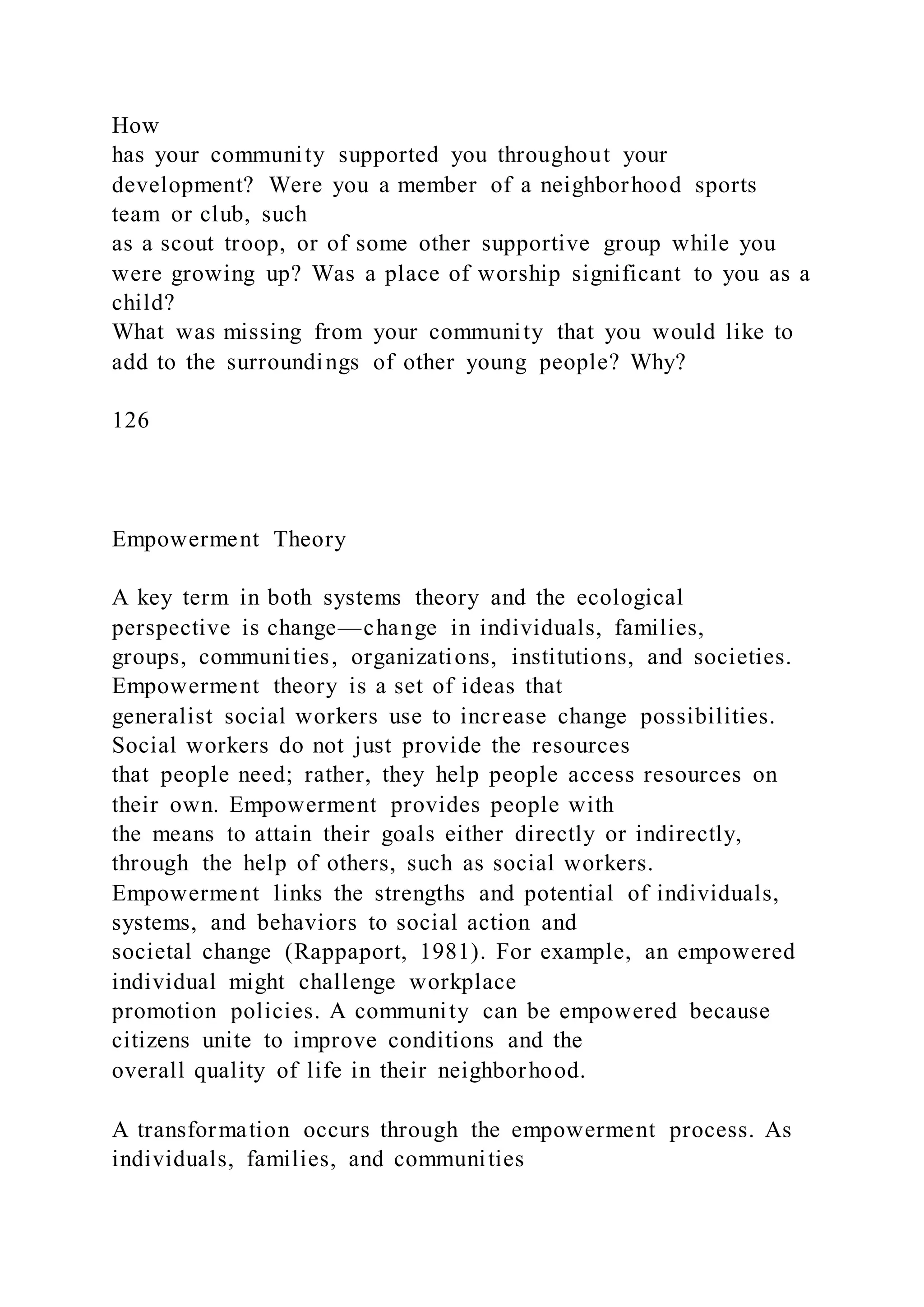 How
has your community supported you throughout your
development? Were you a member of a neighborhood sports
team or club, such
as a scout troop, or of some other supportive group while you
were growing up? Was a place of worship significant to you as a
child?
What was missing from your community that you would like to
add to the surroundings of other young people? Why?
126
Empowerment Theory
A key term in both systems theory and the ecological
perspective is change—change in individuals, families,
groups, communities, organizations, institutions, and societies.
Empowerment theory is a set of ideas that
generalist social workers use to increase change possibilities.
Social workers do not just provide the resources
that people need; rather, they help people access resources on
their own. Empowerment provides people with
the means to attain their goals either directly or indirectly,
through the help of others, such as social workers.
Empowerment links the strengths and potential of individuals,
systems, and behaviors to social action and
societal change (Rappaport, 1981). For example, an empowered
individual might challenge workplace
promotion policies. A community can be empowered because
citizens unite to improve conditions and the
overall quality of life in their neighborhood.
A transformation occurs through the empowerment process. As
individuals, families, and communities
 