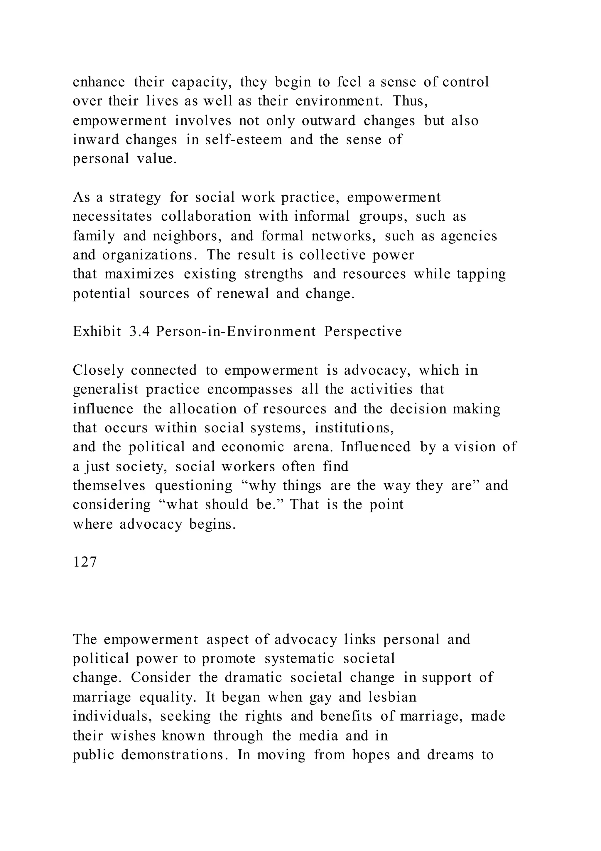 enhance their capacity, they begin to feel a sense of control
over their lives as well as their environment. Thus,
empowerment involves not only outward changes but also
inward changes in self-esteem and the sense of
personal value.
As a strategy for social work practice, empowerment
necessitates collaboration with informal groups, such as
family and neighbors, and formal networks, such as agencies
and organizations. The result is collective power
that maximizes existing strengths and resources while tapping
potential sources of renewal and change.
Exhibit 3.4 Person-in-Environment Perspective
Closely connected to empowerment is advocacy, which in
generalist practice encompasses all the activities that
influence the allocation of resources and the decision making
that occurs within social systems, institutions,
and the political and economic arena. Influenced by a vision of
a just society, social workers often find
themselves questioning “why things are the way they are” and
considering “what should be.” That is the point
where advocacy begins.
127
The empowerment aspect of advocacy links personal and
political power to promote systematic societal
change. Consider the dramatic societal change in support of
marriage equality. It began when gay and lesbian
individuals, seeking the rights and benefits of marriage, made
their wishes known through the media and in
public demonstrations. In moving from hopes and dreams to
 