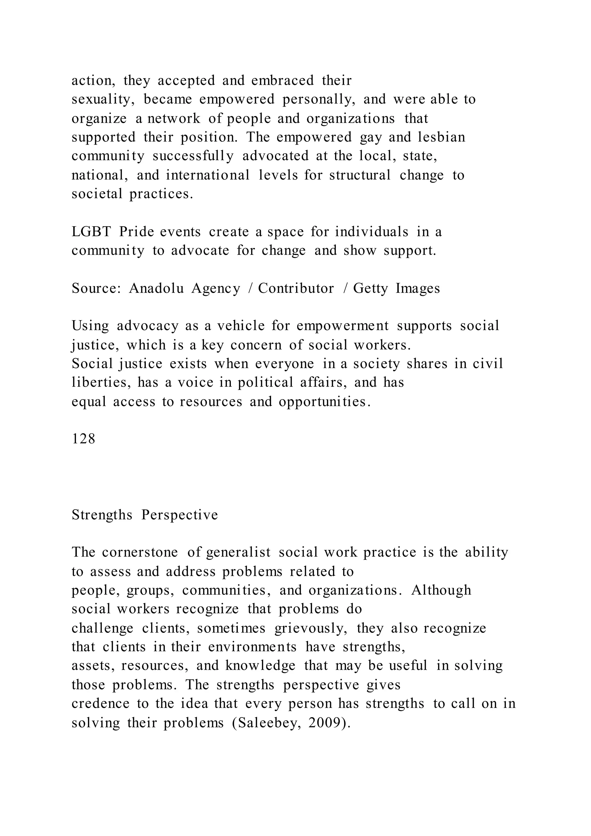 action, they accepted and embraced their
sexuality, became empowered personally, and were able to
organize a network of people and organizations that
supported their position. The empowered gay and lesbian
community successfully advocated at the local, state,
national, and international levels for structural change to
societal practices.
LGBT Pride events create a space for individuals in a
community to advocate for change and show support.
Source: Anadolu Agency / Contributor / Getty Images
Using advocacy as a vehicle for empowerment supports social
justice, which is a key concern of social workers.
Social justice exists when everyone in a society shares in civil
liberties, has a voice in political affairs, and has
equal access to resources and opportunities.
128
Strengths Perspective
The cornerstone of generalist social work practice is the ability
to assess and address problems related to
people, groups, communities, and organizations. Although
social workers recognize that problems do
challenge clients, sometimes grievously, they also recognize
that clients in their environments have strengths,
assets, resources, and knowledge that may be useful in solving
those problems. The strengths perspective gives
credence to the idea that every person has strengths to call on in
solving their problems (Saleebey, 2009).
 