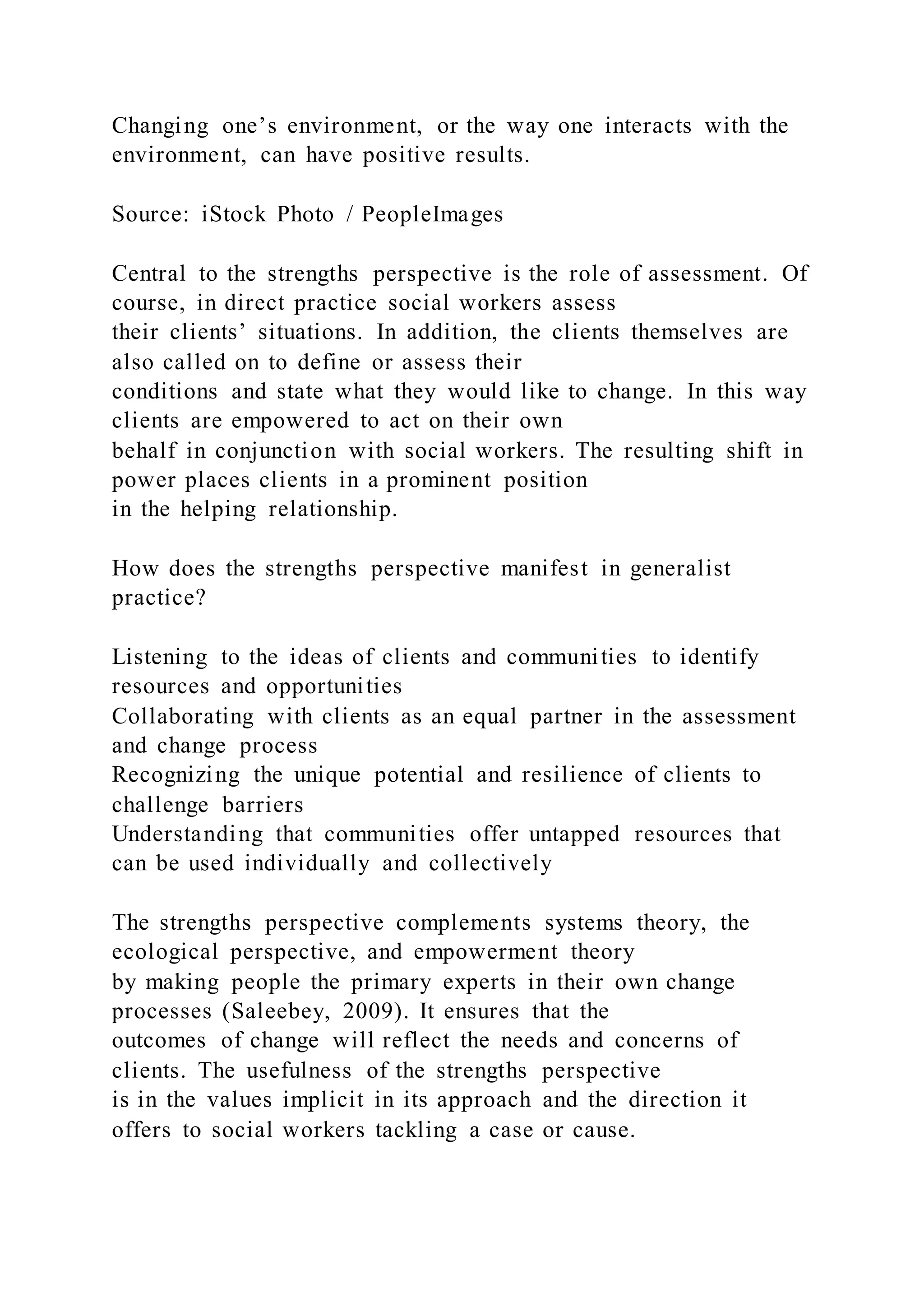 Changing one’s environment, or the way one interacts with the
environment, can have positive results.
Source: iStock Photo / PeopleImages
Central to the strengths perspective is the role of assessment. Of
course, in direct practice social workers assess
their clients’ situations. In addition, the clients themselves are
also called on to define or assess their
conditions and state what they would like to change. In this way
clients are empowered to act on their own
behalf in conjunction with social workers. The resulting shift in
power places clients in a prominent position
in the helping relationship.
How does the strengths perspective manifest in generalist
practice?
Listening to the ideas of clients and communities to identify
resources and opportunities
Collaborating with clients as an equal partner in the assessment
and change process
Recognizing the unique potential and resilience of clients to
challenge barriers
Understanding that communities offer untapped resources that
can be used individually and collectively
The strengths perspective complements systems theory, the
ecological perspective, and empowerment theory
by making people the primary experts in their own change
processes (Saleebey, 2009). It ensures that the
outcomes of change will reflect the needs and concerns of
clients. The usefulness of the strengths perspective
is in the values implicit in its approach and the direction it
offers to social workers tackling a case or cause.
 