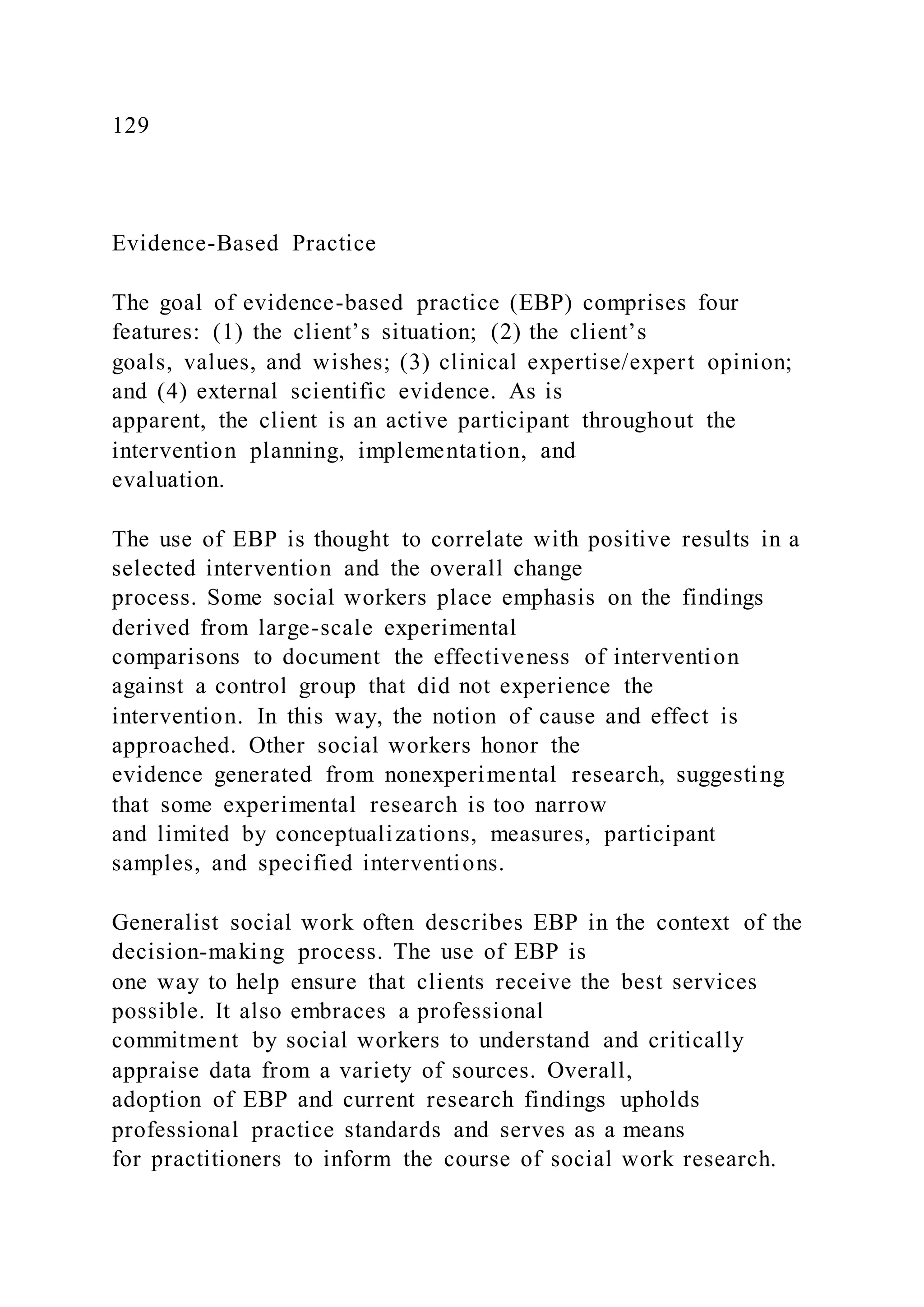 129
Evidence-Based Practice
The goal of evidence-based practice (EBP) comprises four
features: (1) the client’s situation; (2) the client’s
goals, values, and wishes; (3) clinical expertise/expert opinion;
and (4) external scientific evidence. As is
apparent, the client is an active participant throughout the
intervention planning, implementation, and
evaluation.
The use of EBP is thought to correlate with positive results in a
selected intervention and the overall change
process. Some social workers place emphasis on the findings
derived from large-scale experimental
comparisons to document the effectiveness of intervention
against a control group that did not experience the
intervention. In this way, the notion of cause and effect is
approached. Other social workers honor the
evidence generated from nonexperimental research, suggesting
that some experimental research is too narrow
and limited by conceptualizations, measures, participant
samples, and specified interventions.
Generalist social work often describes EBP in the context of the
decision-making process. The use of EBP is
one way to help ensure that clients receive the best services
possible. It also embraces a professional
commitment by social workers to understand and critically
appraise data from a variety of sources. Overall,
adoption of EBP and current research findings upholds
professional practice standards and serves as a means
for practitioners to inform the course of social work research.
 