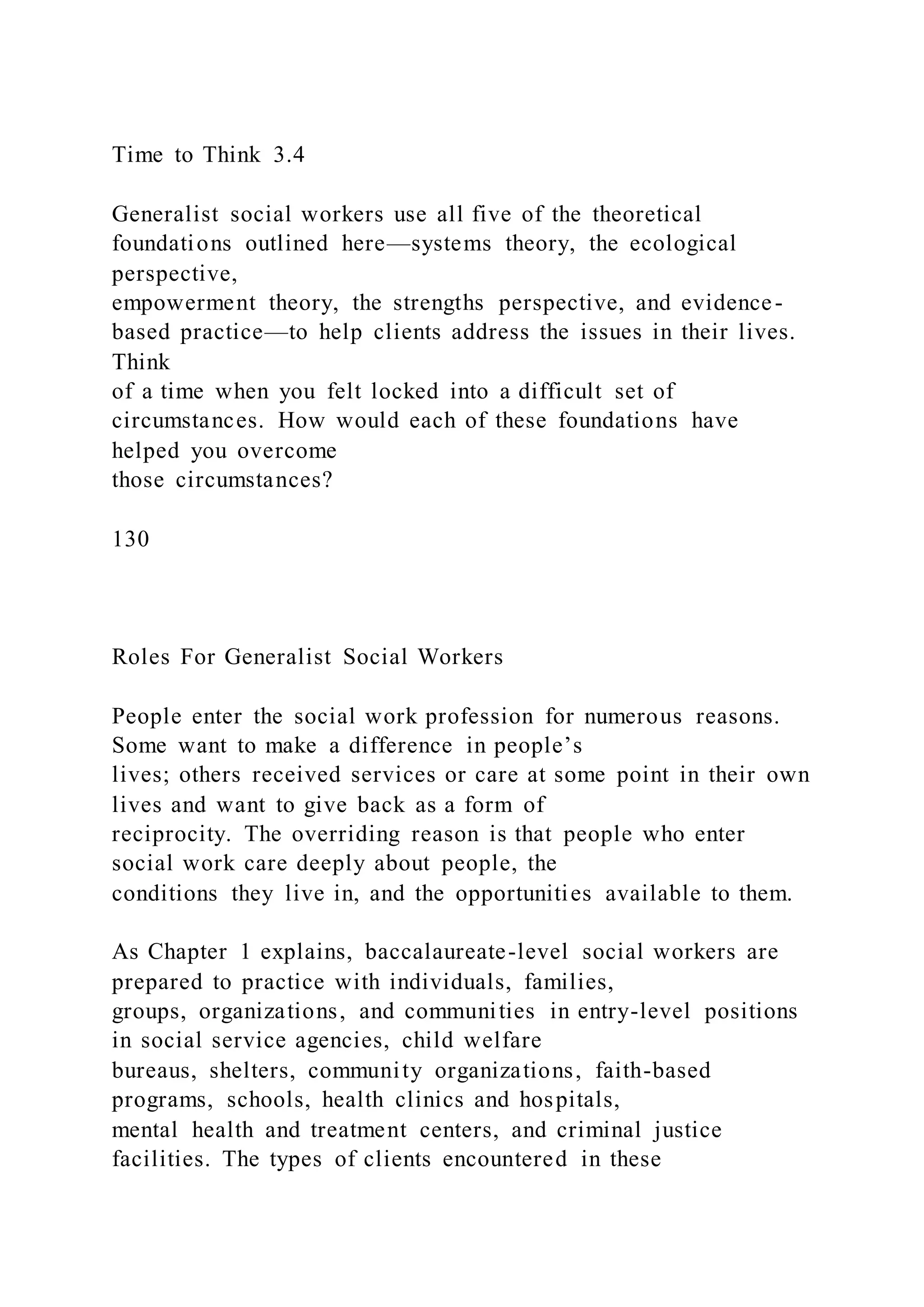Time to Think 3.4
Generalist social workers use all five of the theoretical
foundations outlined here—systems theory, the ecological
perspective,
empowerment theory, the strengths perspective, and evidence-
based practice—to help clients address the issues in their lives.
Think
of a time when you felt locked into a difficult set of
circumstances. How would each of these foundations have
helped you overcome
those circumstances?
130
Roles For Generalist Social Workers
People enter the social work profession for numerous reasons.
Some want to make a difference in people’s
lives; others received services or care at some point in their own
lives and want to give back as a form of
reciprocity. The overriding reason is that people who enter
social work care deeply about people, the
conditions they live in, and the opportunities available to them.
As Chapter 1 explains, baccalaureate-level social workers are
prepared to practice with individuals, families,
groups, organizations, and communities in entry-level positions
in social service agencies, child welfare
bureaus, shelters, community organizations, faith-based
programs, schools, health clinics and hospitals,
mental health and treatment centers, and criminal justice
facilities. The types of clients encountered in these
 