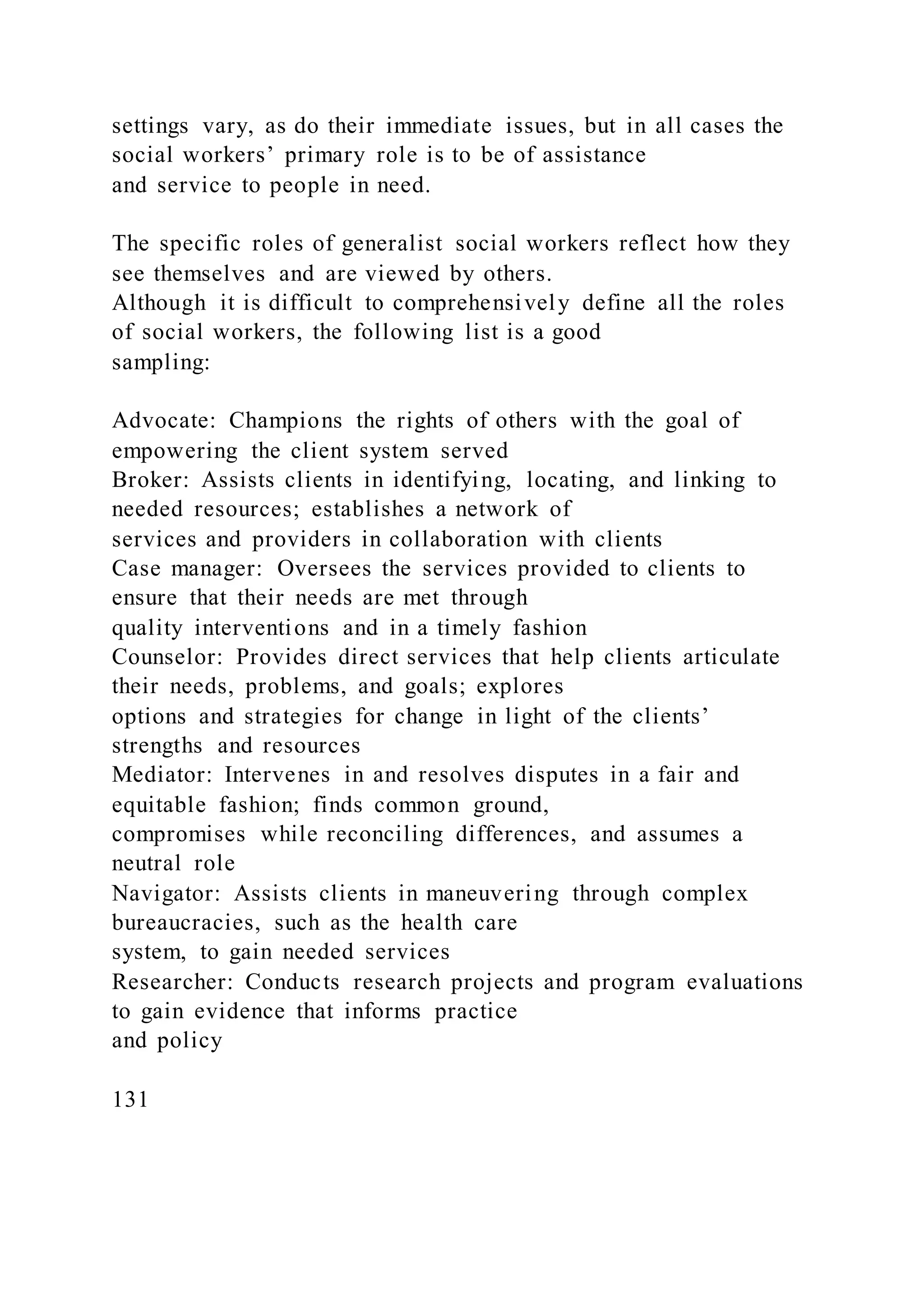 settings vary, as do their immediate issues, but in all cases the
social workers’ primary role is to be of assistance
and service to people in need.
The specific roles of generalist social workers reflect how they
see themselves and are viewed by others.
Although it is difficult to comprehensively define all the roles
of social workers, the following list is a good
sampling:
Advocate: Champions the rights of others with the goal of
empowering the client system served
Broker: Assists clients in identifying, locating, and linking to
needed resources; establishes a network of
services and providers in collaboration with clients
Case manager: Oversees the services provided to clients to
ensure that their needs are met through
quality interventions and in a timely fashion
Counselor: Provides direct services that help clients articulate
their needs, problems, and goals; explores
options and strategies for change in light of the clients’
strengths and resources
Mediator: Intervenes in and resolves disputes in a fair and
equitable fashion; finds common ground,
compromises while reconciling differences, and assumes a
neutral role
Navigator: Assists clients in maneuvering through complex
bureaucracies, such as the health care
system, to gain needed services
Researcher: Conducts research projects and program evaluations
to gain evidence that informs practice
and policy
131
 