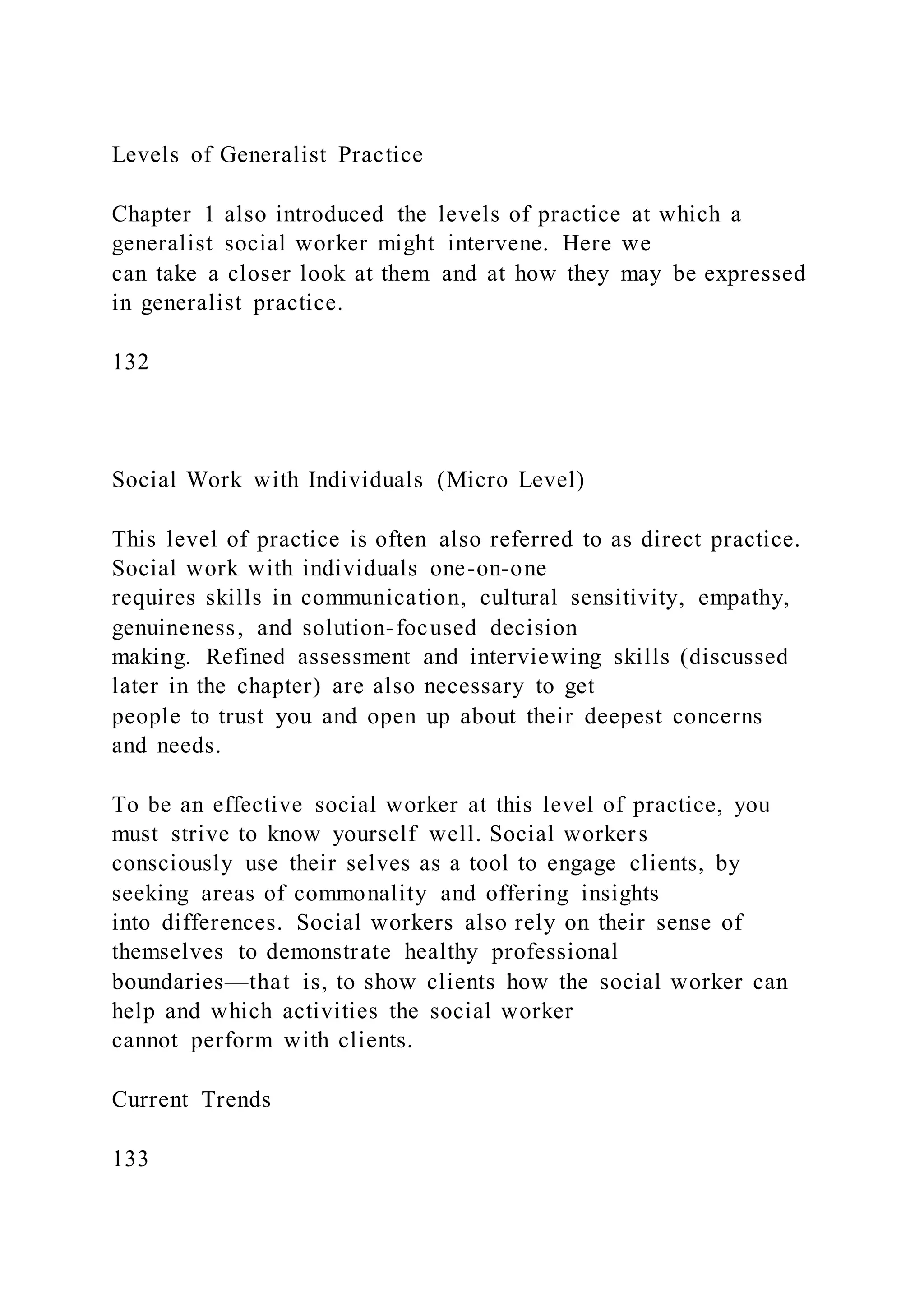 Levels of Generalist Practice
Chapter 1 also introduced the levels of practice at which a
generalist social worker might intervene. Here we
can take a closer look at them and at how they may be expressed
in generalist practice.
132
Social Work with Individuals (Micro Level)
This level of practice is often also referred to as direct practice.
Social work with individuals one-on-one
requires skills in communication, cultural sensitivity, empathy,
genuineness, and solution-focused decision
making. Refined assessment and interviewing skills (discussed
later in the chapter) are also necessary to get
people to trust you and open up about their deepest concerns
and needs.
To be an effective social worker at this level of practice, you
must strive to know yourself well. Social workers
consciously use their selves as a tool to engage clients, by
seeking areas of commonality and offering insights
into differences. Social workers also rely on their sense of
themselves to demonstrate healthy professional
boundaries—that is, to show clients how the social worker can
help and which activities the social worker
cannot perform with clients.
Current Trends
133
 
