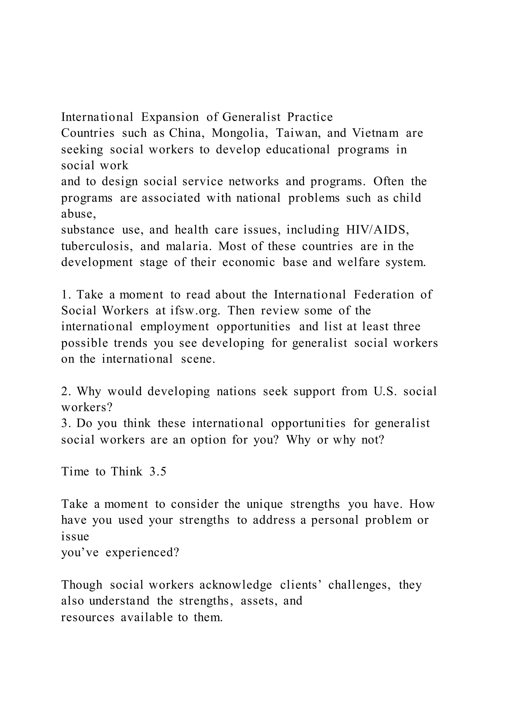 International Expansion of Generalist Practice
Countries such as China, Mongolia, Taiwan, and Vietnam are
seeking social workers to develop educational programs in
social work
and to design social service networks and programs. Often the
programs are associated with national problems such as child
abuse,
substance use, and health care issues, including HIV/AIDS,
tuberculosis, and malaria. Most of these countries are in the
development stage of their economic base and welfare system.
1. Take a moment to read about the International Federation of
Social Workers at ifsw.org. Then review some of the
international employment opportunities and list at least three
possible trends you see developing for generalist social workers
on the international scene.
2. Why would developing nations seek support from U.S. social
workers?
3. Do you think these international opportunities for generalist
social workers are an option for you? Why or why not?
Time to Think 3.5
Take a moment to consider the unique strengths you have. How
have you used your strengths to address a personal problem or
issue
you’ve experienced?
Though social workers acknowledge clients’ challenges, they
also understand the strengths, assets, and
resources available to them.
 