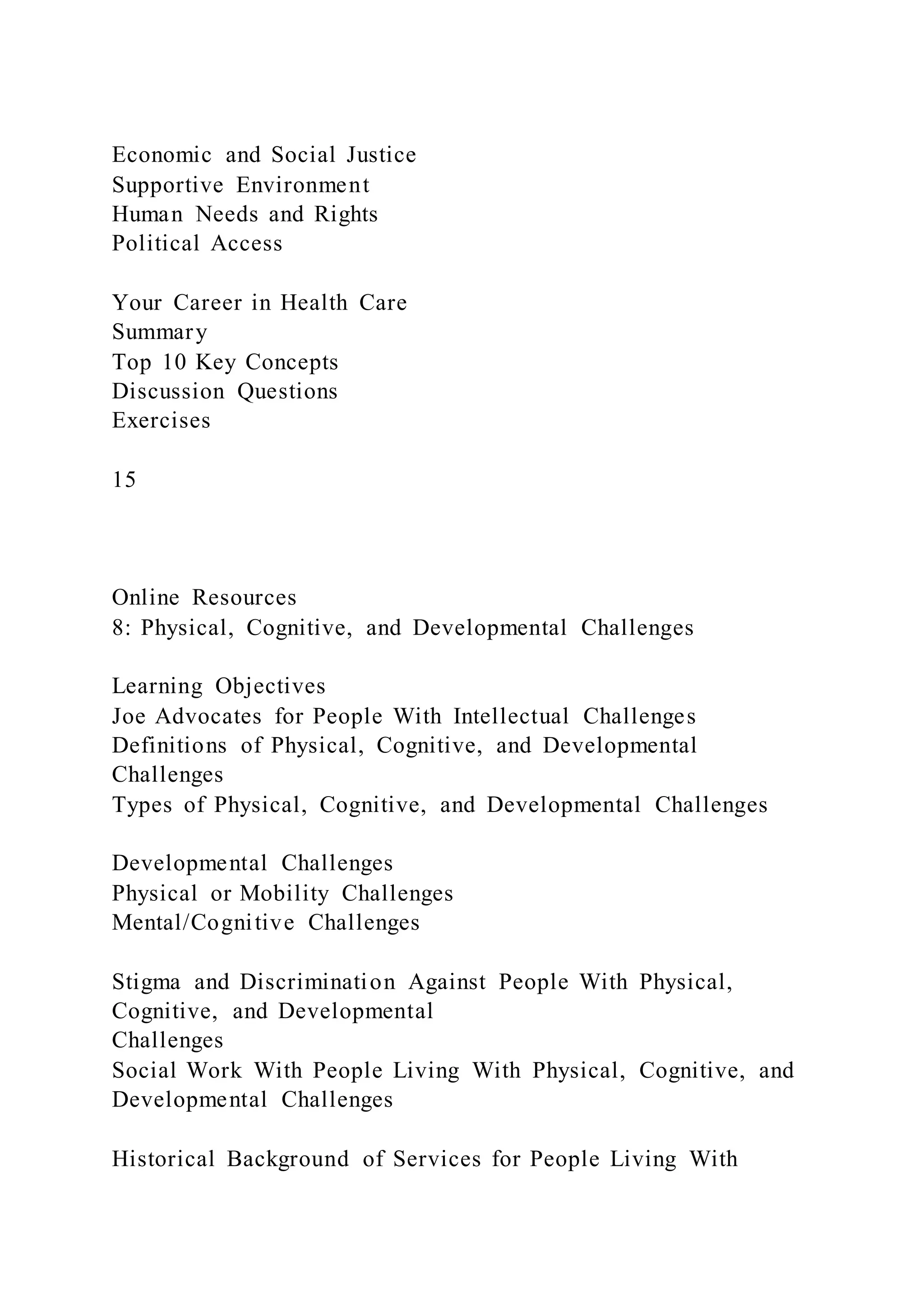Economic and Social Justice
Supportive Environment
Human Needs and Rights
Political Access
Your Career in Health Care
Summary
Top 10 Key Concepts
Discussion Questions
Exercises
15
Online Resources
8: Physical, Cognitive, and Developmental Challenges
Learning Objectives
Joe Advocates for People With Intellectual Challenges
Definitions of Physical, Cognitive, and Developmental
Challenges
Types of Physical, Cognitive, and Developmental Challenges
Developmental Challenges
Physical or Mobility Challenges
Mental/Cognitive Challenges
Stigma and Discrimination Against People With Physical,
Cognitive, and Developmental
Challenges
Social Work With People Living With Physical, Cognitive, and
Developmental Challenges
Historical Background of Services for People Living With
 