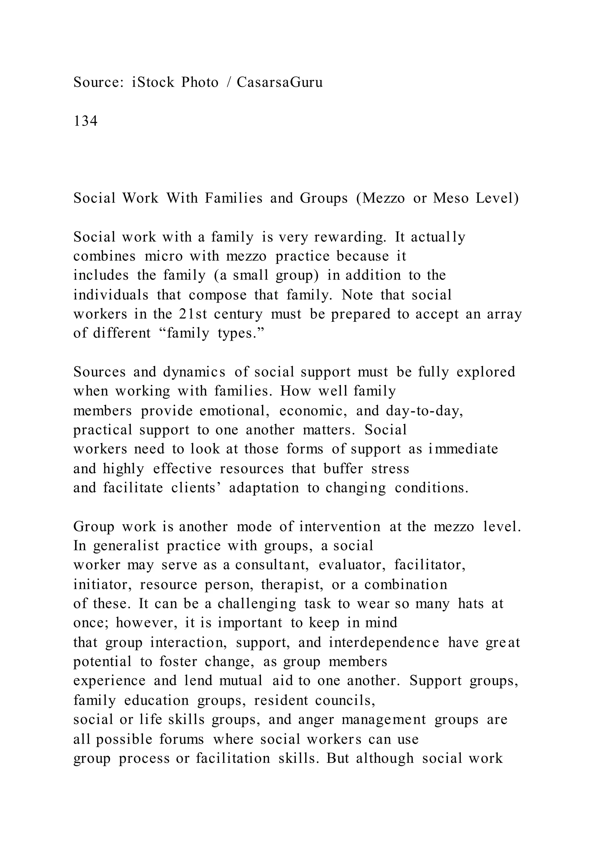 Source: iStock Photo / CasarsaGuru
134
Social Work With Families and Groups (Mezzo or Meso Level)
Social work with a family is very rewarding. It actually
combines micro with mezzo practice because it
includes the family (a small group) in addition to the
individuals that compose that family. Note that social
workers in the 21st century must be prepared to accept an array
of different “family types.”
Sources and dynamics of social support must be fully explored
when working with families. How well family
members provide emotional, economic, and day-to-day,
practical support to one another matters. Social
workers need to look at those forms of support as immediate
and highly effective resources that buffer stress
and facilitate clients’ adaptation to changing conditions.
Group work is another mode of intervention at the mezzo level.
In generalist practice with groups, a social
worker may serve as a consultant, evaluator, facilitator,
initiator, resource person, therapist, or a combination
of these. It can be a challenging task to wear so many hats at
once; however, it is important to keep in mind
that group interaction, support, and interdependence have great
potential to foster change, as group members
experience and lend mutual aid to one another. Support groups,
family education groups, resident councils,
social or life skills groups, and anger management groups are
all possible forums where social workers can use
group process or facilitation skills. But although social work
 