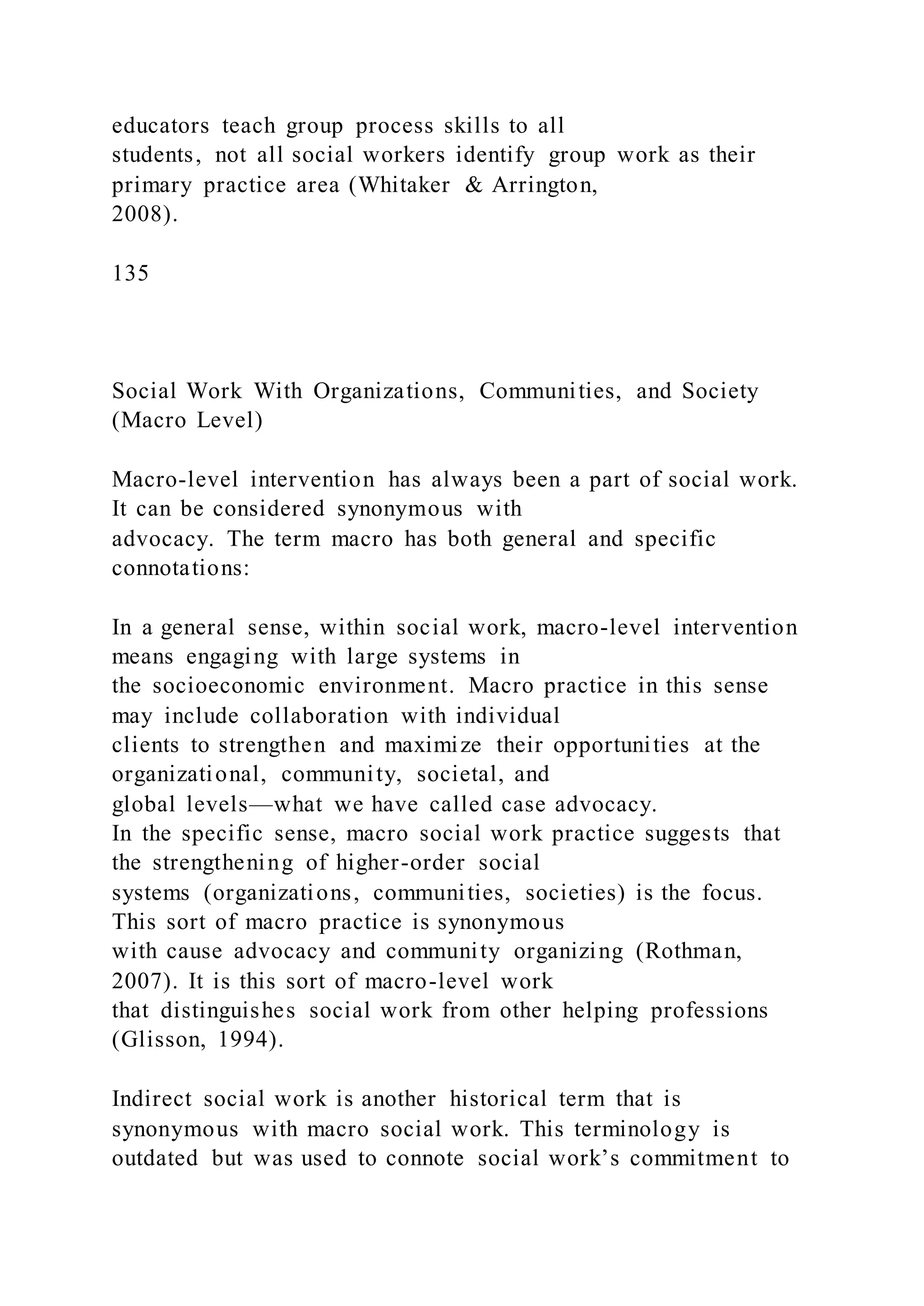 educators teach group process skills to all
students, not all social workers identify group work as their
primary practice area (Whitaker & Arrington,
2008).
135
Social Work With Organizations, Communities, and Society
(Macro Level)
Macro-level intervention has always been a part of social work.
It can be considered synonymous with
advocacy. The term macro has both general and specific
connotations:
In a general sense, within social work, macro-level intervention
means engaging with large systems in
the socioeconomic environment. Macro practice in this sense
may include collaboration with individual
clients to strengthen and maximize their opportunities at the
organizational, community, societal, and
global levels—what we have called case advocacy.
In the specific sense, macro social work practice suggests that
the strengthening of higher-order social
systems (organizations, communities, societies) is the focus.
This sort of macro practice is synonymous
with cause advocacy and community organizing (Rothman,
2007). It is this sort of macro-level work
that distinguishes social work from other helping professions
(Glisson, 1994).
Indirect social work is another historical term that is
synonymous with macro social work. This terminology is
outdated but was used to connote social work’s commitment to
 
