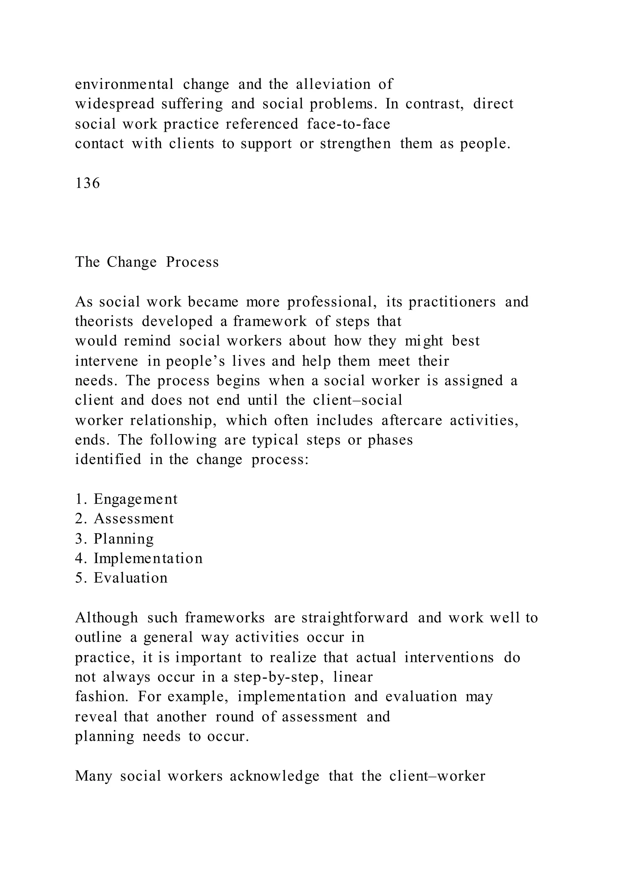 environmental change and the alleviation of
widespread suffering and social problems. In contrast, direct
social work practice referenced face-to-face
contact with clients to support or strengthen them as people.
136
The Change Process
As social work became more professional, its practitioners and
theorists developed a framework of steps that
would remind social workers about how they might best
intervene in people’s lives and help them meet their
needs. The process begins when a social worker is assigned a
client and does not end until the client–social
worker relationship, which often includes aftercare activities,
ends. The following are typical steps or phases
identified in the change process:
1. Engagement
2. Assessment
3. Planning
4. Implementation
5. Evaluation
Although such frameworks are straightforward and work well to
outline a general way activities occur in
practice, it is important to realize that actual interventions do
not always occur in a step-by-step, linear
fashion. For example, implementation and evaluation may
reveal that another round of assessment and
planning needs to occur.
Many social workers acknowledge that the client–worker
 