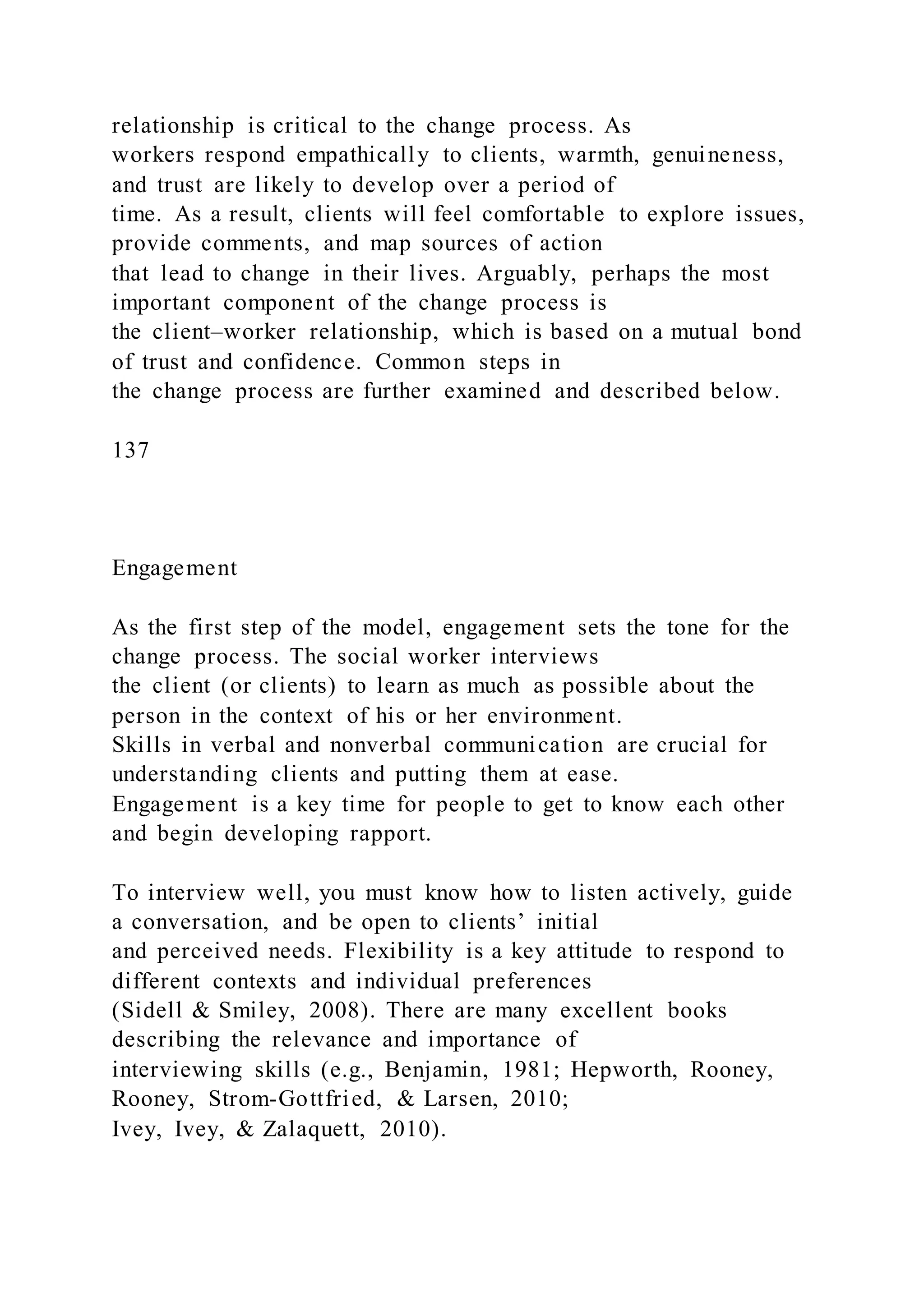 relationship is critical to the change process. As
workers respond empathically to clients, warmth, genuineness,
and trust are likely to develop over a period of
time. As a result, clients will feel comfortable to explore issues,
provide comments, and map sources of action
that lead to change in their lives. Arguably, perhaps the most
important component of the change process is
the client–worker relationship, which is based on a mutual bond
of trust and confidence. Common steps in
the change process are further examined and described below.
137
Engagement
As the first step of the model, engagement sets the tone for the
change process. The social worker interviews
the client (or clients) to learn as much as possible about the
person in the context of his or her environment.
Skills in verbal and nonverbal communication are crucial for
understanding clients and putting them at ease.
Engagement is a key time for people to get to know each other
and begin developing rapport.
To interview well, you must know how to listen actively, guide
a conversation, and be open to clients’ initial
and perceived needs. Flexibility is a key attitude to respond to
different contexts and individual preferences
(Sidell & Smiley, 2008). There are many excellent books
describing the relevance and importance of
interviewing skills (e.g., Benjamin, 1981; Hepworth, Rooney,
Rooney, Strom-Gottfried, & Larsen, 2010;
Ivey, Ivey, & Zalaquett, 2010).
 