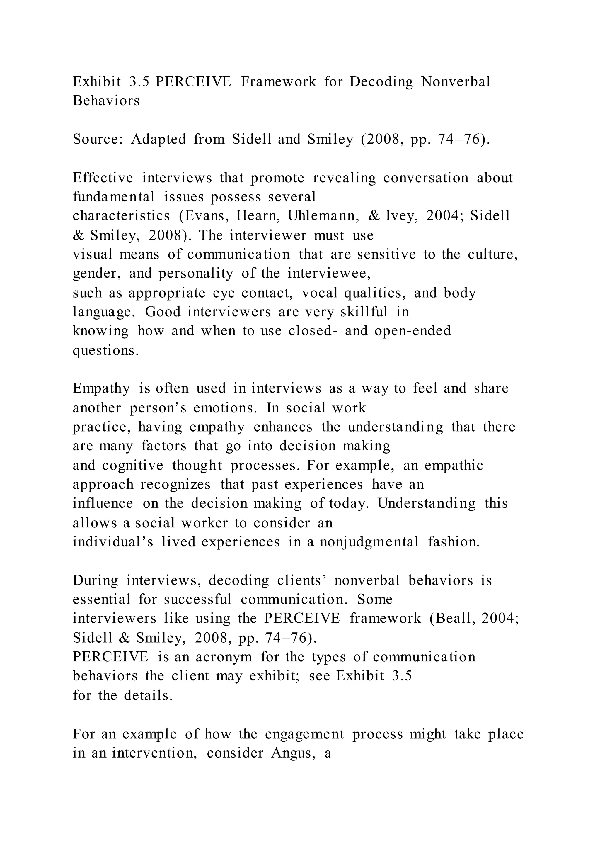 Exhibit 3.5 PERCEIVE Framework for Decoding Nonverbal
Behaviors
Source: Adapted from Sidell and Smiley (2008, pp. 74–76).
Effective interviews that promote revealing conversation about
fundamental issues possess several
characteristics (Evans, Hearn, Uhlemann, & Ivey, 2004; Sidell
& Smiley, 2008). The interviewer must use
visual means of communication that are sensitive to the culture,
gender, and personality of the interviewee,
such as appropriate eye contact, vocal qualities, and body
language. Good interviewers are very skillful in
knowing how and when to use closed- and open-ended
questions.
Empathy is often used in interviews as a way to feel and share
another person’s emotions. In social work
practice, having empathy enhances the understanding that there
are many factors that go into decision making
and cognitive thought processes. For example, an empathic
approach recognizes that past experiences have an
influence on the decision making of today. Understanding this
allows a social worker to consider an
individual’s lived experiences in a nonjudgmental fashion.
During interviews, decoding clients’ nonverbal behaviors is
essential for successful communication. Some
interviewers like using the PERCEIVE framework (Beall, 2004;
Sidell & Smiley, 2008, pp. 74–76).
PERCEIVE is an acronym for the types of communication
behaviors the client may exhibit; see Exhibit 3.5
for the details.
For an example of how the engagement process might take place
in an intervention, consider Angus, a
 