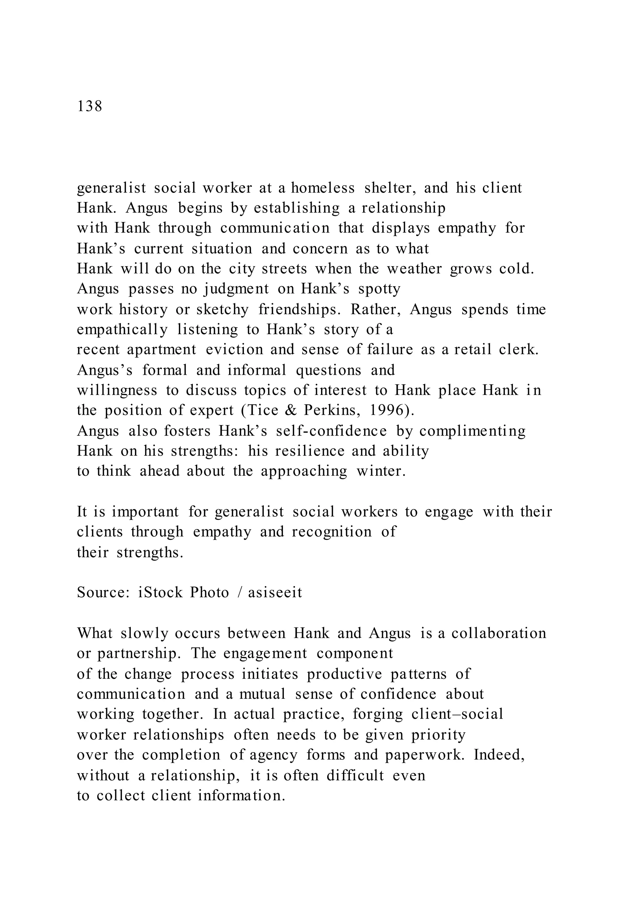 138
generalist social worker at a homeless shelter, and his client
Hank. Angus begins by establishing a relationship
with Hank through communication that displays empathy for
Hank’s current situation and concern as to what
Hank will do on the city streets when the weather grows cold.
Angus passes no judgment on Hank’s spotty
work history or sketchy friendships. Rather, Angus spends time
empathically listening to Hank’s story of a
recent apartment eviction and sense of failure as a retail clerk.
Angus’s formal and informal questions and
willingness to discuss topics of interest to Hank place Hank i n
the position of expert (Tice & Perkins, 1996).
Angus also fosters Hank’s self-confidence by complimenting
Hank on his strengths: his resilience and ability
to think ahead about the approaching winter.
It is important for generalist social workers to engage with their
clients through empathy and recognition of
their strengths.
Source: iStock Photo / asiseeit
What slowly occurs between Hank and Angus is a collaboration
or partnership. The engagement component
of the change process initiates productive patterns of
communication and a mutual sense of confidence about
working together. In actual practice, forging client–social
worker relationships often needs to be given priority
over the completion of agency forms and paperwork. Indeed,
without a relationship, it is often difficult even
to collect client information.
 