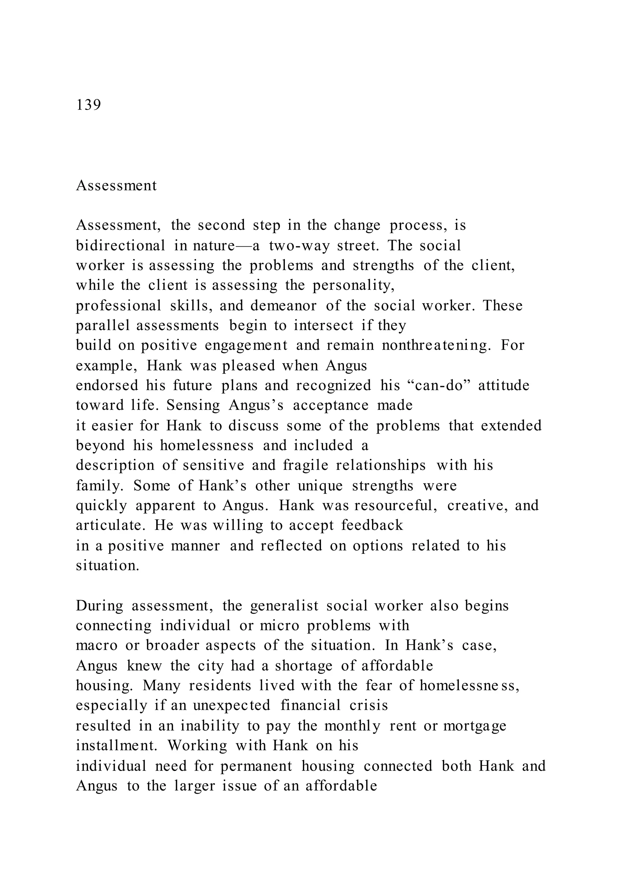 139
Assessment
Assessment, the second step in the change process, is
bidirectional in nature—a two-way street. The social
worker is assessing the problems and strengths of the client,
while the client is assessing the personality,
professional skills, and demeanor of the social worker. These
parallel assessments begin to intersect if they
build on positive engagement and remain nonthreatening. For
example, Hank was pleased when Angus
endorsed his future plans and recognized his “can-do” attitude
toward life. Sensing Angus’s acceptance made
it easier for Hank to discuss some of the problems that extended
beyond his homelessness and included a
description of sensitive and fragile relationships with his
family. Some of Hank’s other unique strengths were
quickly apparent to Angus. Hank was resourceful, creative, and
articulate. He was willing to accept feedback
in a positive manner and reflected on options related to his
situation.
During assessment, the generalist social worker also begins
connecting individual or micro problems with
macro or broader aspects of the situation. In Hank’s case,
Angus knew the city had a shortage of affordable
housing. Many residents lived with the fear of homelessne ss,
especially if an unexpected financial crisis
resulted in an inability to pay the monthly rent or mortgage
installment. Working with Hank on his
individual need for permanent housing connected both Hank and
Angus to the larger issue of an affordable
 