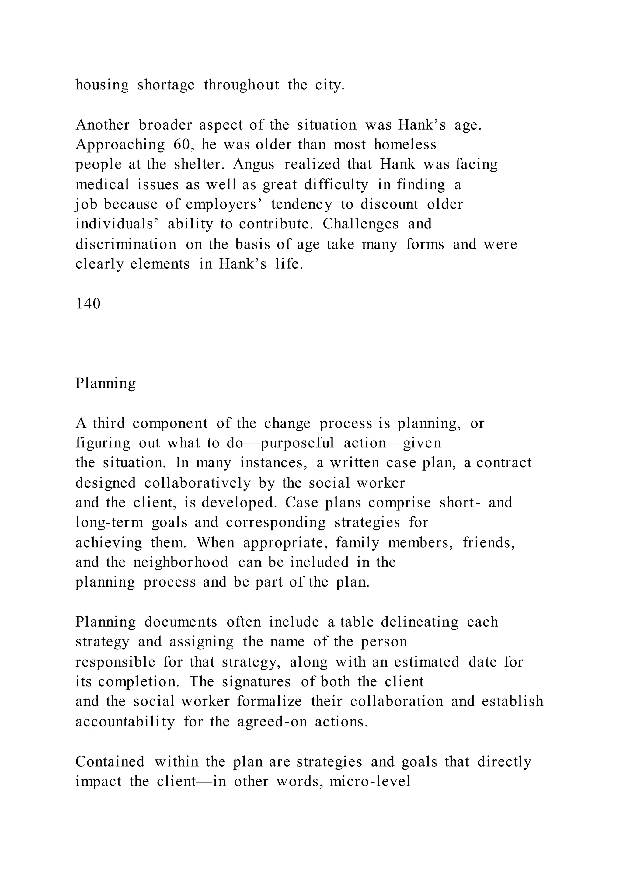 housing shortage throughout the city.
Another broader aspect of the situation was Hank’s age.
Approaching 60, he was older than most homeless
people at the shelter. Angus realized that Hank was facing
medical issues as well as great difficulty in finding a
job because of employers’ tendency to discount older
individuals’ ability to contribute. Challenges and
discrimination on the basis of age take many forms and were
clearly elements in Hank’s life.
140
Planning
A third component of the change process is planning, or
figuring out what to do—purposeful action—given
the situation. In many instances, a written case plan, a contract
designed collaboratively by the social worker
and the client, is developed. Case plans comprise short- and
long-term goals and corresponding strategies for
achieving them. When appropriate, family members, friends,
and the neighborhood can be included in the
planning process and be part of the plan.
Planning documents often include a table delineating each
strategy and assigning the name of the person
responsible for that strategy, along with an estimated date for
its completion. The signatures of both the client
and the social worker formalize their collaboration and establish
accountability for the agreed-on actions.
Contained within the plan are strategies and goals that directly
impact the client—in other words, micro-level
 