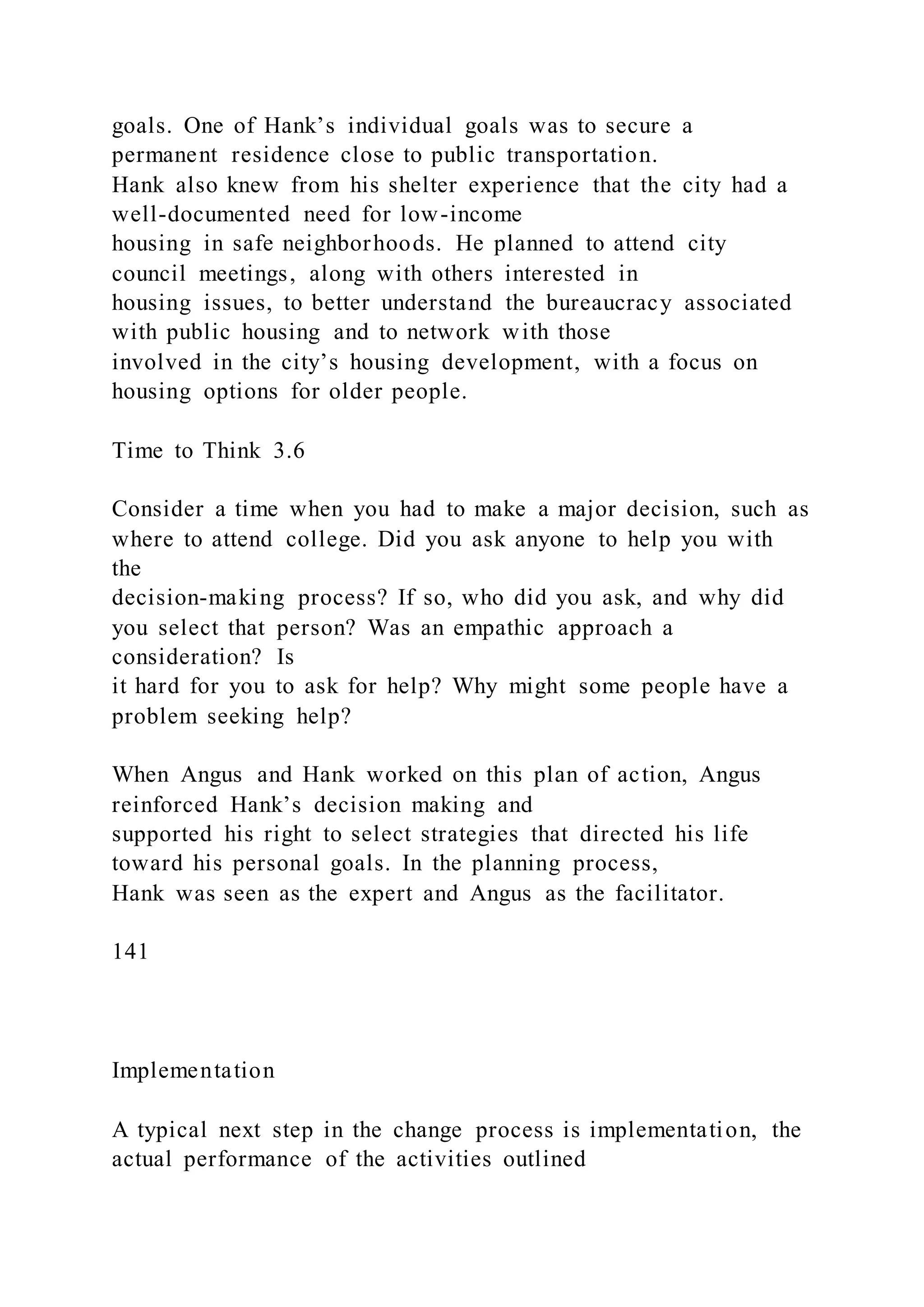 goals. One of Hank’s individual goals was to secure a
permanent residence close to public transportation.
Hank also knew from his shelter experience that the city had a
well-documented need for low-income
housing in safe neighborhoods. He planned to attend city
council meetings, along with others interested in
housing issues, to better understand the bureaucracy associated
with public housing and to network with those
involved in the city’s housing development, with a focus on
housing options for older people.
Time to Think 3.6
Consider a time when you had to make a major decision, such as
where to attend college. Did you ask anyone to help you with
the
decision-making process? If so, who did you ask, and why did
you select that person? Was an empathic approach a
consideration? Is
it hard for you to ask for help? Why might some people have a
problem seeking help?
When Angus and Hank worked on this plan of action, Angus
reinforced Hank’s decision making and
supported his right to select strategies that directed his life
toward his personal goals. In the planning process,
Hank was seen as the expert and Angus as the facilitator.
141
Implementation
A typical next step in the change process is implementation, the
actual performance of the activities outlined
 