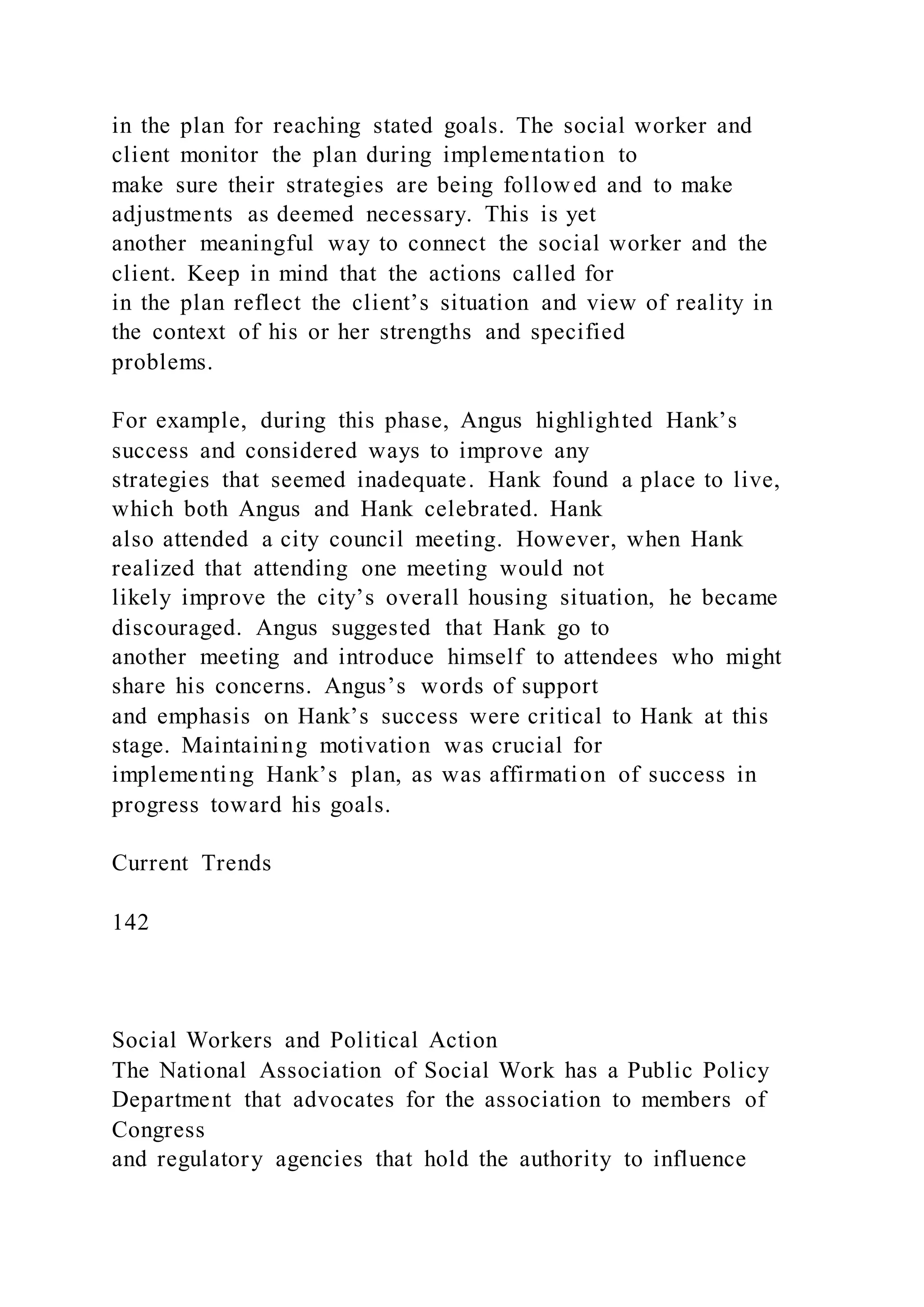 in the plan for reaching stated goals. The social worker and
client monitor the plan during implementation to
make sure their strategies are being followed and to make
adjustments as deemed necessary. This is yet
another meaningful way to connect the social worker and the
client. Keep in mind that the actions called for
in the plan reflect the client’s situation and view of reality in
the context of his or her strengths and specified
problems.
For example, during this phase, Angus highlighted Hank’s
success and considered ways to improve any
strategies that seemed inadequate. Hank found a place to live,
which both Angus and Hank celebrated. Hank
also attended a city council meeting. However, when Hank
realized that attending one meeting would not
likely improve the city’s overall housing situation, he became
discouraged. Angus suggested that Hank go to
another meeting and introduce himself to attendees who might
share his concerns. Angus’s words of support
and emphasis on Hank’s success were critical to Hank at this
stage. Maintaining motivation was crucial for
implementing Hank’s plan, as was affirmation of success in
progress toward his goals.
Current Trends
142
Social Workers and Political Action
The National Association of Social Work has a Public Policy
Department that advocates for the association to members of
Congress
and regulatory agencies that hold the authority to influence
 