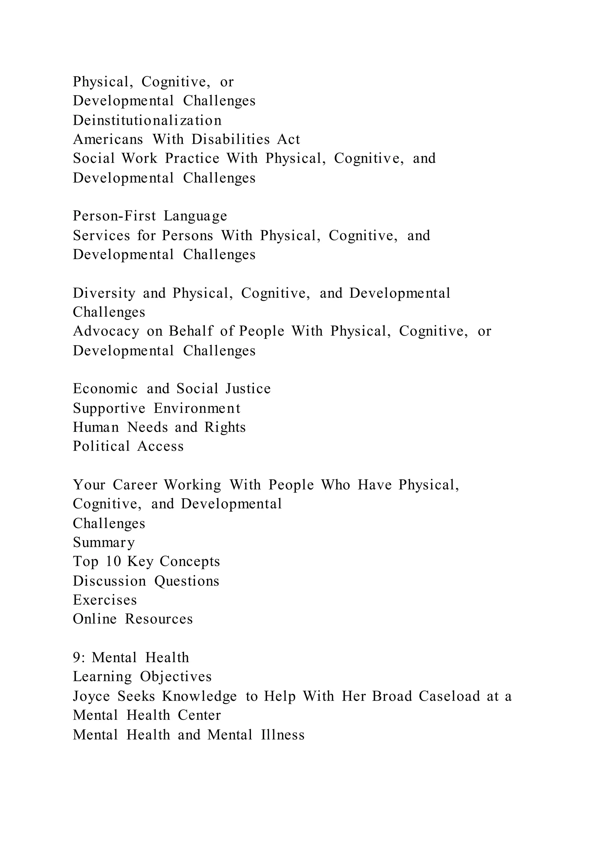 Physical, Cognitive, or
Developmental Challenges
Deinstitutionalization
Americans With Disabilities Act
Social Work Practice With Physical, Cognitive, and
Developmental Challenges
Person-First Language
Services for Persons With Physical, Cognitive, and
Developmental Challenges
Diversity and Physical, Cognitive, and Developmental
Challenges
Advocacy on Behalf of People With Physical, Cognitive, or
Developmental Challenges
Economic and Social Justice
Supportive Environment
Human Needs and Rights
Political Access
Your Career Working With People Who Have Physical,
Cognitive, and Developmental
Challenges
Summary
Top 10 Key Concepts
Discussion Questions
Exercises
Online Resources
9: Mental Health
Learning Objectives
Joyce Seeks Knowledge to Help With Her Broad Caseload at a
Mental Health Center
Mental Health and Mental Illness
 
