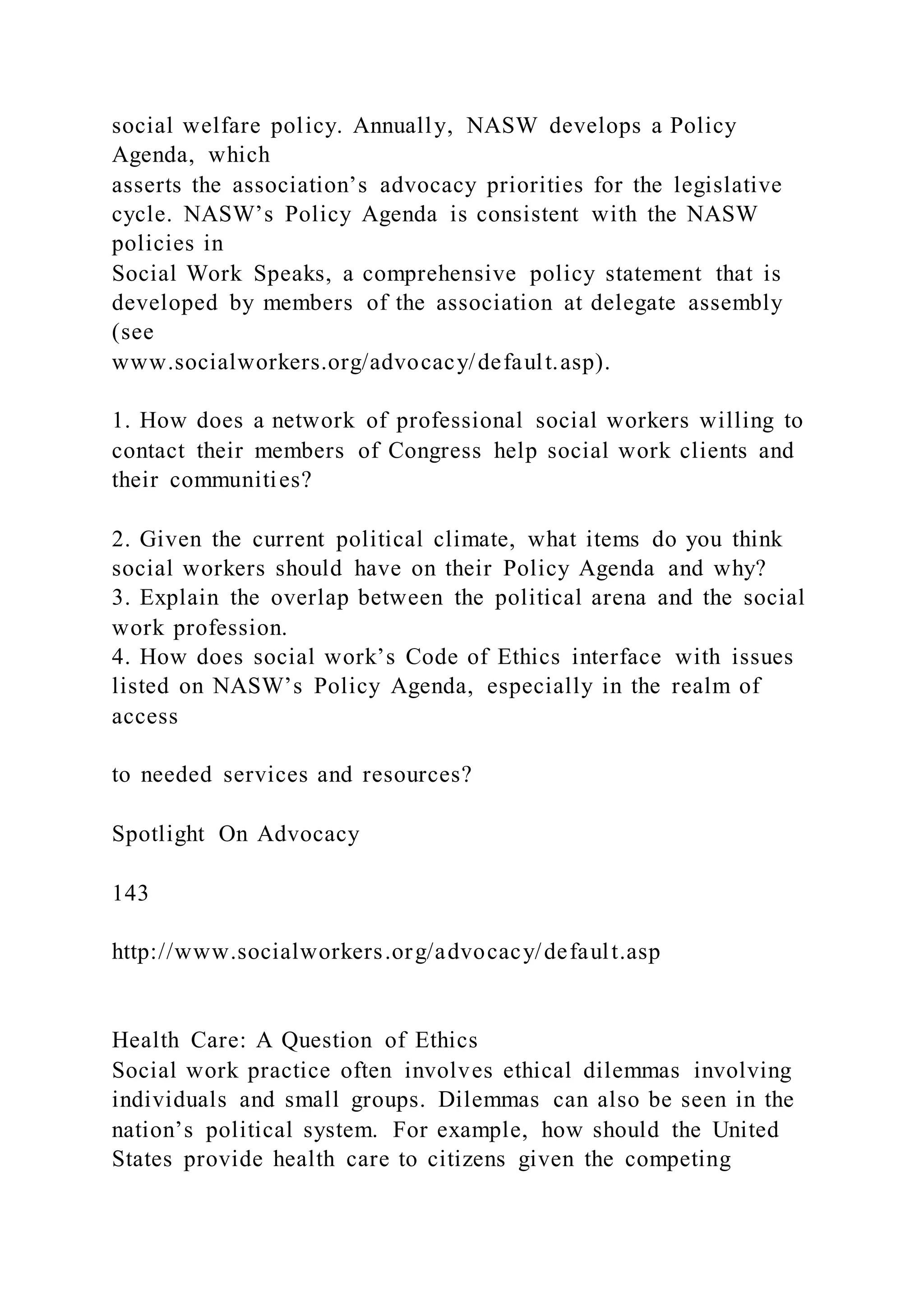 social welfare policy. Annually, NASW develops a Policy
Agenda, which
asserts the association’s advocacy priorities for the legislative
cycle. NASW’s Policy Agenda is consistent with the NASW
policies in
Social Work Speaks, a comprehensive policy statement that is
developed by members of the association at delegate assembly
(see
www.socialworkers.org/advocacy/default.asp).
1. How does a network of professional social workers willing to
contact their members of Congress help social work clients and
their communities?
2. Given the current political climate, what items do you think
social workers should have on their Policy Agenda and why?
3. Explain the overlap between the political arena and the social
work profession.
4. How does social work’s Code of Ethics interface with issues
listed on NASW’s Policy Agenda, especially in the realm of
access
to needed services and resources?
Spotlight On Advocacy
143
http://www.socialworkers.org/advocacy/default.asp
Health Care: A Question of Ethics
Social work practice often involves ethical dilemmas involving
individuals and small groups. Dilemmas can also be seen in the
nation’s political system. For example, how should the United
States provide health care to citizens given the competing
 