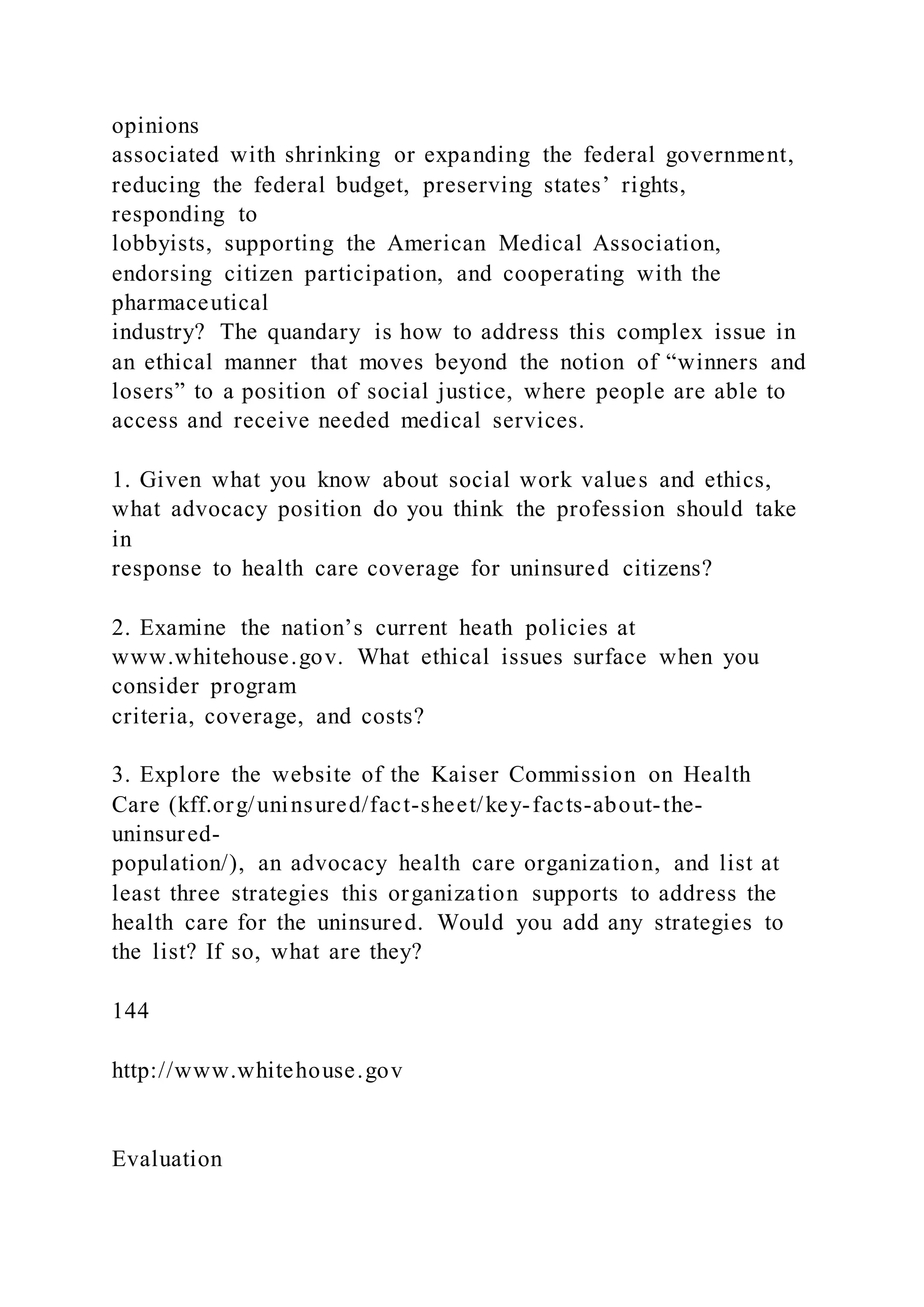 opinions
associated with shrinking or expanding the federal government,
reducing the federal budget, preserving states’ rights,
responding to
lobbyists, supporting the American Medical Association,
endorsing citizen participation, and cooperating with the
pharmaceutical
industry? The quandary is how to address this complex issue in
an ethical manner that moves beyond the notion of “winners and
losers” to a position of social justice, where people are able to
access and receive needed medical services.
1. Given what you know about social work values and ethics,
what advocacy position do you think the profession should take
in
response to health care coverage for uninsured citizens?
2. Examine the nation’s current heath policies at
www.whitehouse.gov. What ethical issues surface when you
consider program
criteria, coverage, and costs?
3. Explore the website of the Kaiser Commission on Health
Care (kff.org/uninsured/fact-sheet/key-facts-about-the-
uninsured-
population/), an advocacy health care organization, and list at
least three strategies this organization supports to address the
health care for the uninsured. Would you add any strategies to
the list? If so, what are they?
144
http://www.whitehouse.gov
Evaluation
 