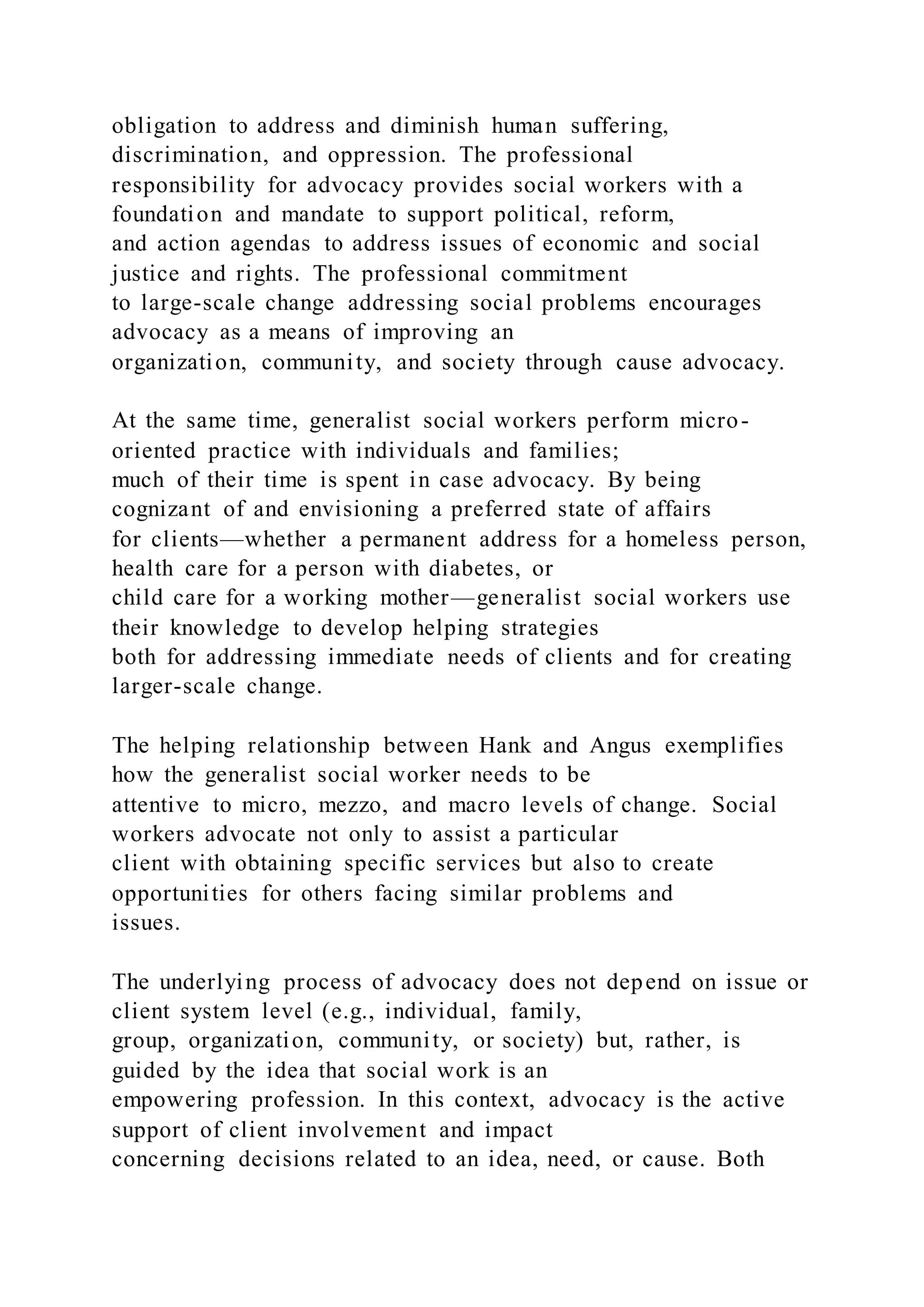 obligation to address and diminish human suffering,
discrimination, and oppression. The professional
responsibility for advocacy provides social workers with a
foundation and mandate to support political, reform,
and action agendas to address issues of economic and social
justice and rights. The professional commitment
to large-scale change addressing social problems encourages
advocacy as a means of improving an
organization, community, and society through cause advocacy.
At the same time, generalist social workers perform micro-
oriented practice with individuals and families;
much of their time is spent in case advocacy. By being
cognizant of and envisioning a preferred state of affairs
for clients—whether a permanent address for a homeless person,
health care for a person with diabetes, or
child care for a working mother—generalist social workers use
their knowledge to develop helping strategies
both for addressing immediate needs of clients and for creating
larger-scale change.
The helping relationship between Hank and Angus exemplifies
how the generalist social worker needs to be
attentive to micro, mezzo, and macro levels of change. Social
workers advocate not only to assist a particular
client with obtaining specific services but also to create
opportunities for others facing similar problems and
issues.
The underlying process of advocacy does not depend on issue or
client system level (e.g., individual, family,
group, organization, community, or society) but, rather, is
guided by the idea that social work is an
empowering profession. In this context, advocacy is the active
support of client involvement and impact
concerning decisions related to an idea, need, or cause. Both
 