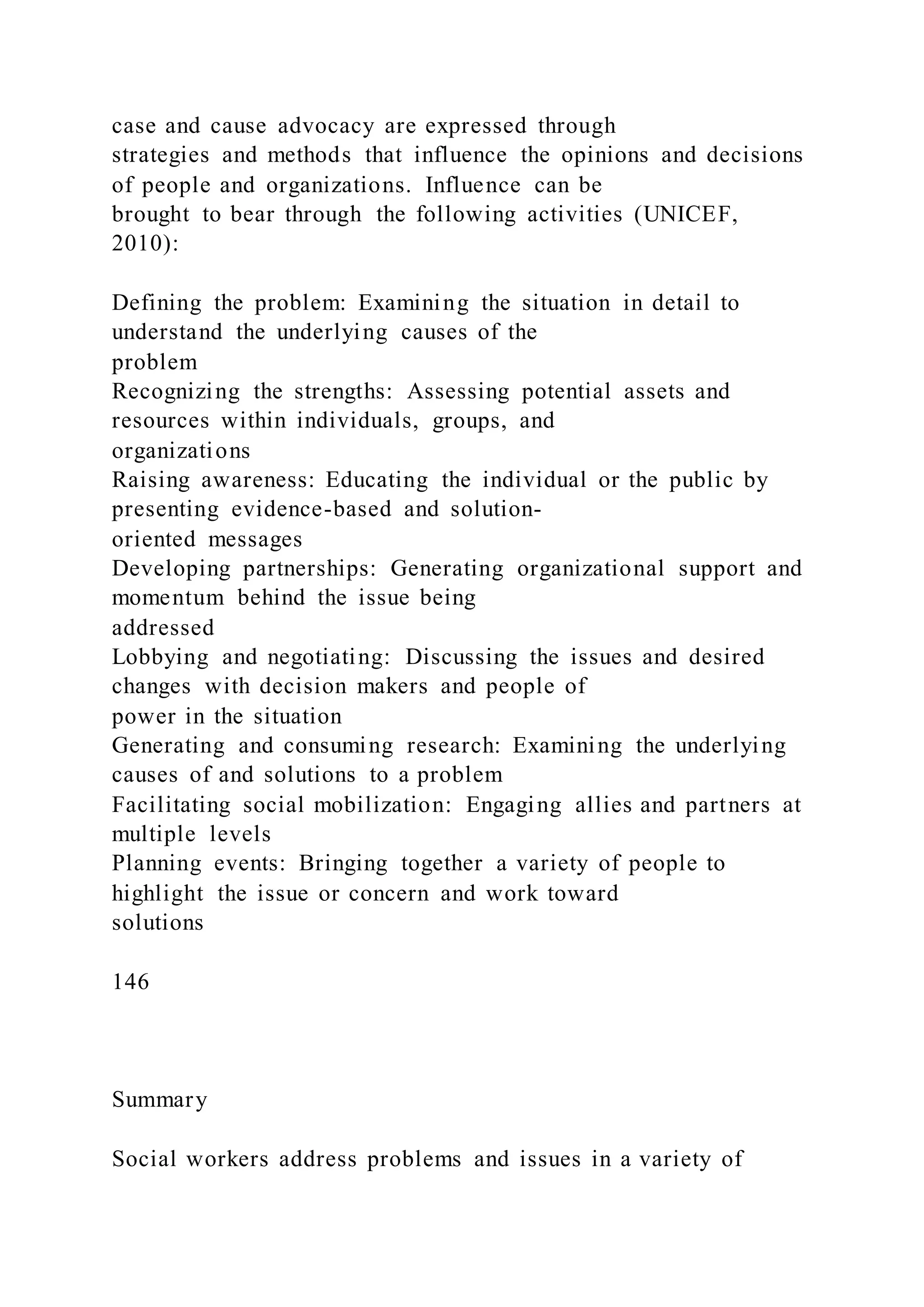 case and cause advocacy are expressed through
strategies and methods that influence the opinions and decisions
of people and organizations. Influence can be
brought to bear through the following activities (UNICEF,
2010):
Defining the problem: Examining the situation in detail to
understand the underlying causes of the
problem
Recognizing the strengths: Assessing potential assets and
resources within individuals, groups, and
organizations
Raising awareness: Educating the individual or the public by
presenting evidence-based and solution-
oriented messages
Developing partnerships: Generating organizational support and
momentum behind the issue being
addressed
Lobbying and negotiating: Discussing the issues and desired
changes with decision makers and people of
power in the situation
Generating and consuming research: Examining the underlying
causes of and solutions to a problem
Facilitating social mobilization: Engaging allies and partners at
multiple levels
Planning events: Bringing together a variety of people to
highlight the issue or concern and work toward
solutions
146
Summary
Social workers address problems and issues in a variety of
 