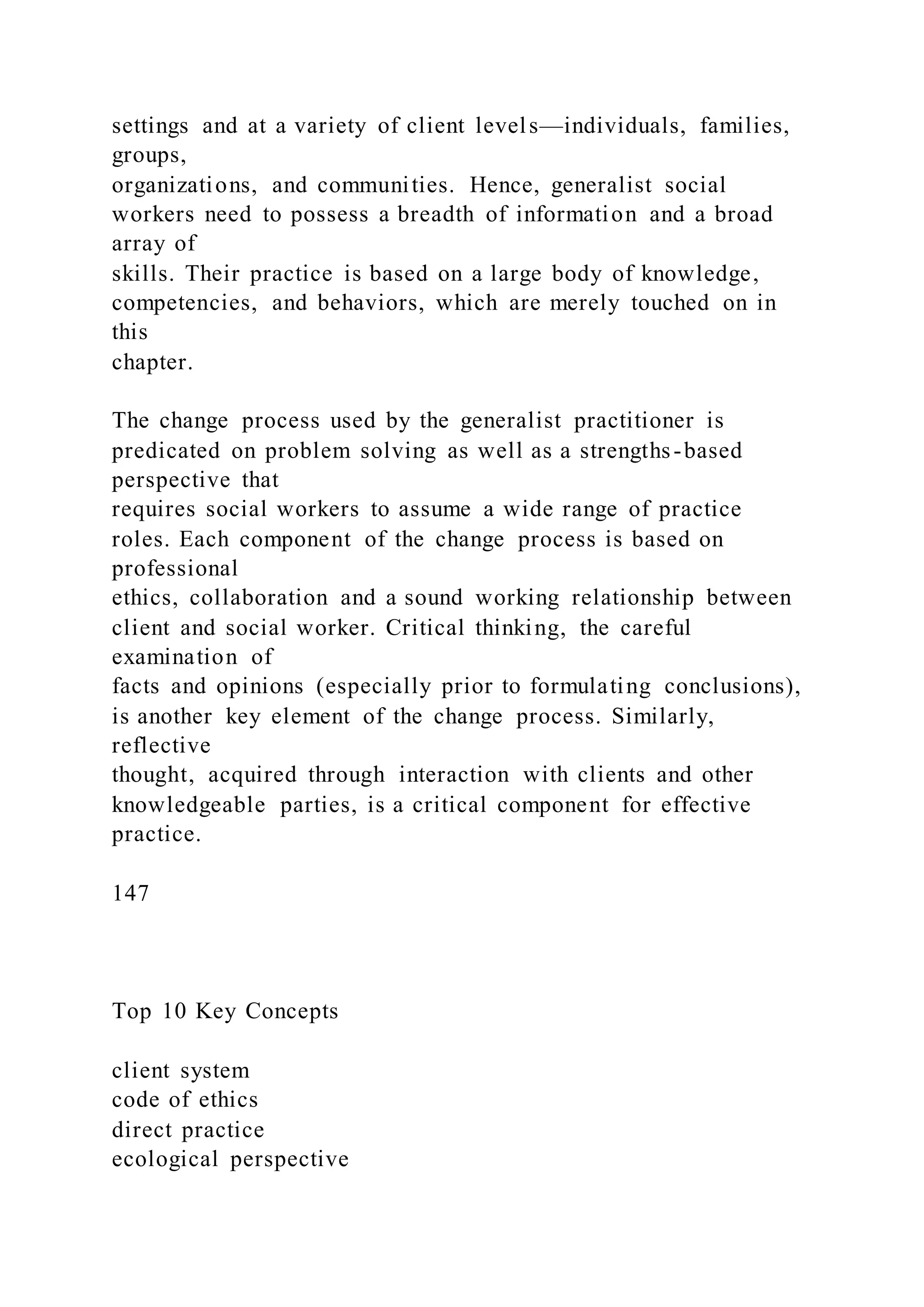 settings and at a variety of client levels—individuals, families,
groups,
organizations, and communities. Hence, generalist social
workers need to possess a breadth of information and a broad
array of
skills. Their practice is based on a large body of knowledge,
competencies, and behaviors, which are merely touched on in
this
chapter.
The change process used by the generalist practitioner is
predicated on problem solving as well as a strengths-based
perspective that
requires social workers to assume a wide range of practice
roles. Each component of the change process is based on
professional
ethics, collaboration and a sound working relationship between
client and social worker. Critical thinking, the careful
examination of
facts and opinions (especially prior to formulating conclusions),
is another key element of the change process. Similarly,
reflective
thought, acquired through interaction with clients and other
knowledgeable parties, is a critical component for effective
practice.
147
Top 10 Key Concepts
client system
code of ethics
direct practice
ecological perspective
 