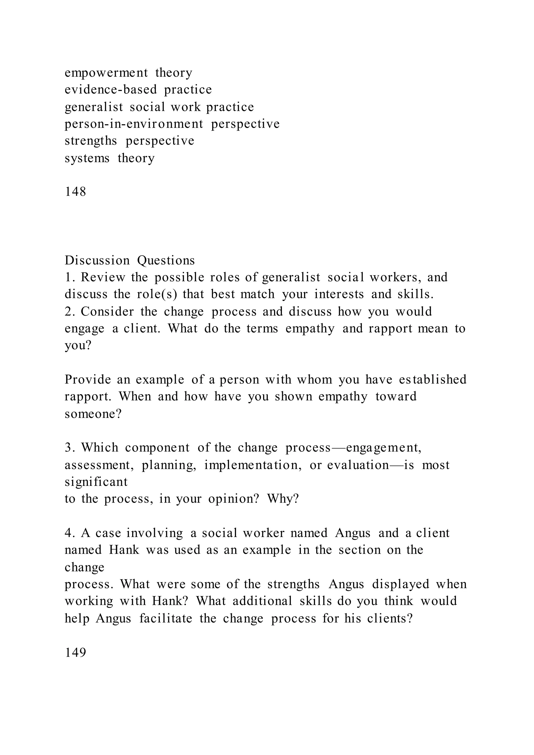 empowerment theory
evidence-based practice
generalist social work practice
person-in-environment perspective
strengths perspective
systems theory
148
Discussion Questions
1. Review the possible roles of generalist social workers, and
discuss the role(s) that best match your interests and skills.
2. Consider the change process and discuss how you would
engage a client. What do the terms empathy and rapport mean to
you?
Provide an example of a person with whom you have established
rapport. When and how have you shown empathy toward
someone?
3. Which component of the change process—engagement,
assessment, planning, implementation, or evaluation—is most
significant
to the process, in your opinion? Why?
4. A case involving a social worker named Angus and a client
named Hank was used as an example in the section on the
change
process. What were some of the strengths Angus displayed when
working with Hank? What additional skills do you think would
help Angus facilitate the change process for his clients?
149
 
