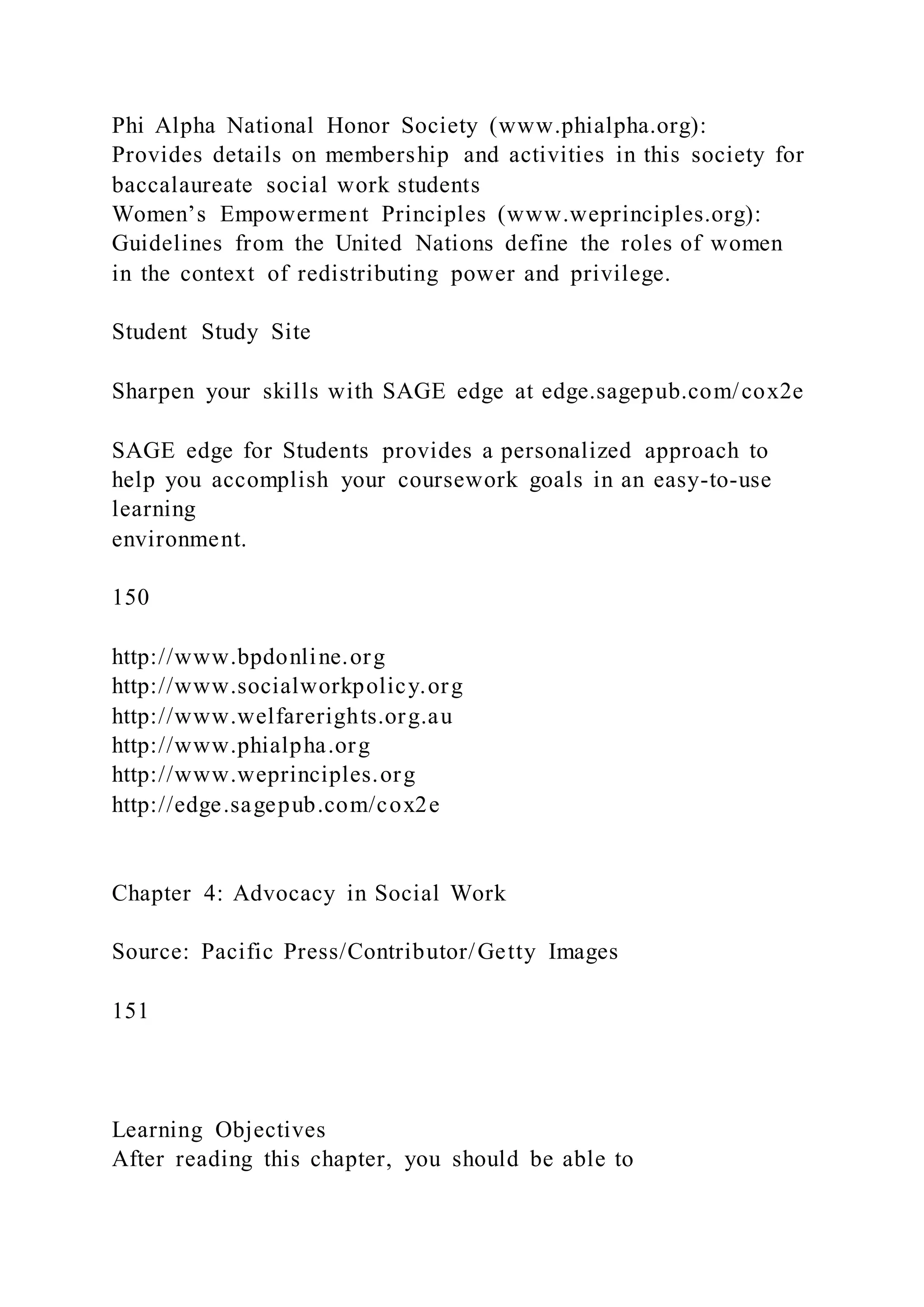Phi Alpha National Honor Society (www.phialpha.org):
Provides details on membership and activities in this society for
baccalaureate social work students
Women’s Empowerment Principles (www.weprinciples.org):
Guidelines from the United Nations define the roles of women
in the context of redistributing power and privilege.
Student Study Site
Sharpen your skills with SAGE edge at edge.sagepub.com/cox2e
SAGE edge for Students provides a personalized approach to
help you accomplish your coursework goals in an easy-to-use
learning
environment.
150
http://www.bpdonline.org
http://www.socialworkpolicy.org
http://www.welfarerights.org.au
http://www.phialpha.org
http://www.weprinciples.org
http://edge.sagepub.com/cox2e
Chapter 4: Advocacy in Social Work
Source: Pacific Press/Contributor/Getty Images
151
Learning Objectives
After reading this chapter, you should be able to
 