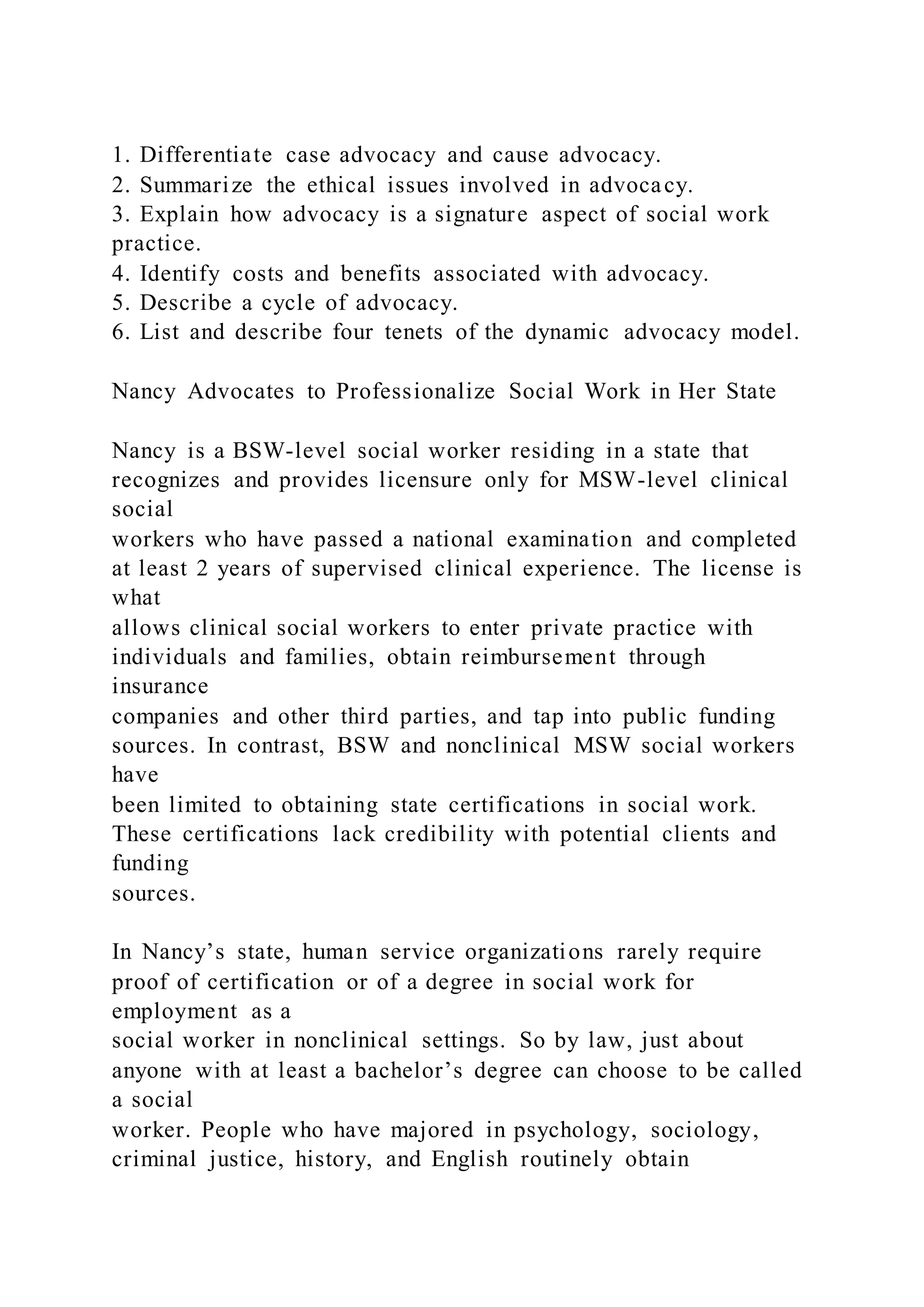 1. Differentiate case advocacy and cause advocacy.
2. Summarize the ethical issues involved in advocacy.
3. Explain how advocacy is a signature aspect of social work
practice.
4. Identify costs and benefits associated with advocacy.
5. Describe a cycle of advocacy.
6. List and describe four tenets of the dynamic advocacy model.
Nancy Advocates to Professionalize Social Work in Her State
Nancy is a BSW-level social worker residing in a state that
recognizes and provides licensure only for MSW-level clinical
social
workers who have passed a national examination and completed
at least 2 years of supervised clinical experience. The license is
what
allows clinical social workers to enter private practice with
individuals and families, obtain reimbursement through
insurance
companies and other third parties, and tap into public funding
sources. In contrast, BSW and nonclinical MSW social workers
have
been limited to obtaining state certifications in social work.
These certifications lack credibility with potential clients and
funding
sources.
In Nancy’s state, human service organizations rarely require
proof of certification or of a degree in social work for
employment as a
social worker in nonclinical settings. So by law, just about
anyone with at least a bachelor’s degree can choose to be called
a social
worker. People who have majored in psychology, sociology,
criminal justice, history, and English routinely obtain
 
