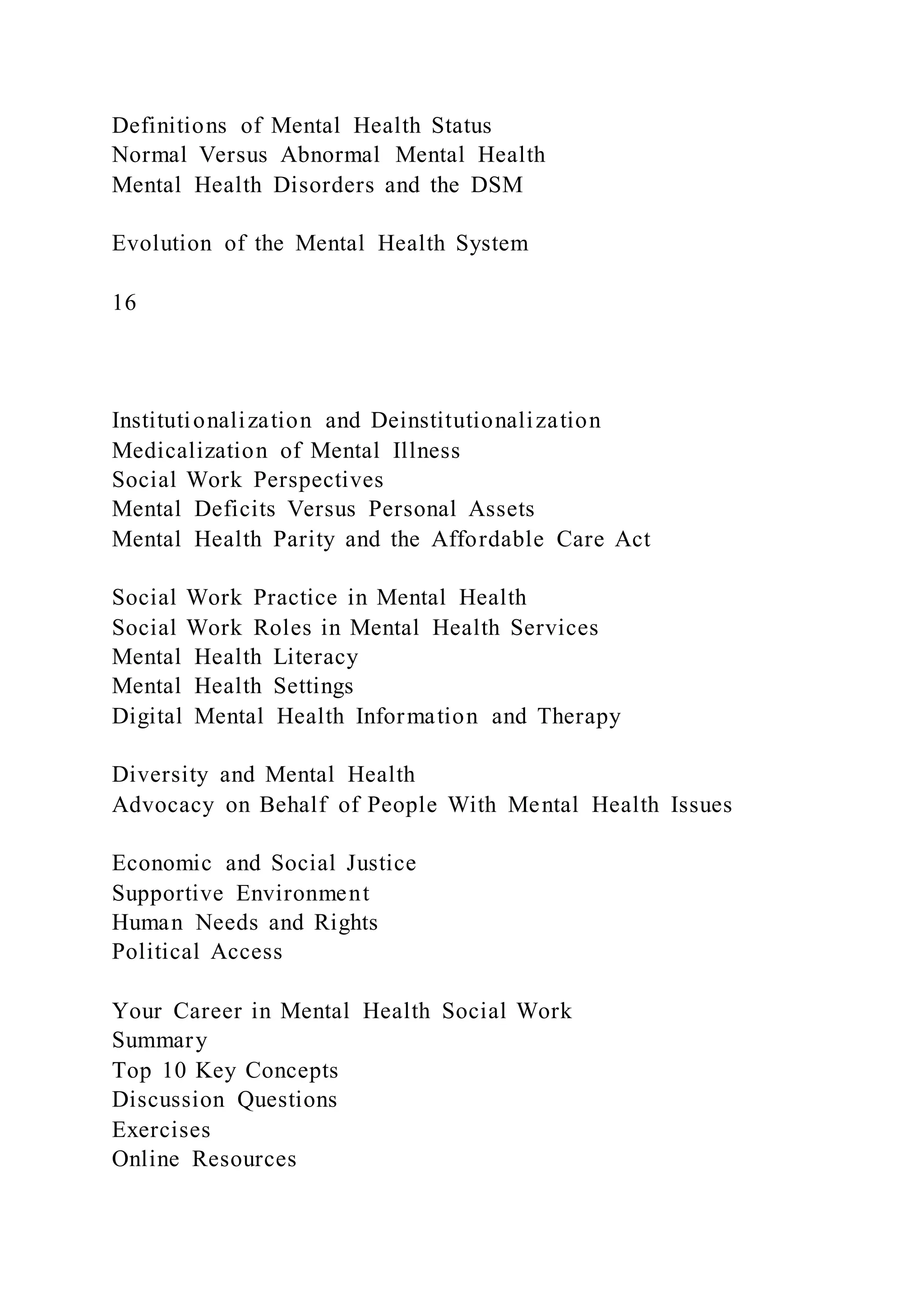 Definitions of Mental Health Status
Normal Versus Abnormal Mental Health
Mental Health Disorders and the DSM
Evolution of the Mental Health System
16
Institutionalization and Deinstitutionalization
Medicalization of Mental Illness
Social Work Perspectives
Mental Deficits Versus Personal Assets
Mental Health Parity and the Affordable Care Act
Social Work Practice in Mental Health
Social Work Roles in Mental Health Services
Mental Health Literacy
Mental Health Settings
Digital Mental Health Information and Therapy
Diversity and Mental Health
Advocacy on Behalf of People With Mental Health Issues
Economic and Social Justice
Supportive Environment
Human Needs and Rights
Political Access
Your Career in Mental Health Social Work
Summary
Top 10 Key Concepts
Discussion Questions
Exercises
Online Resources
 