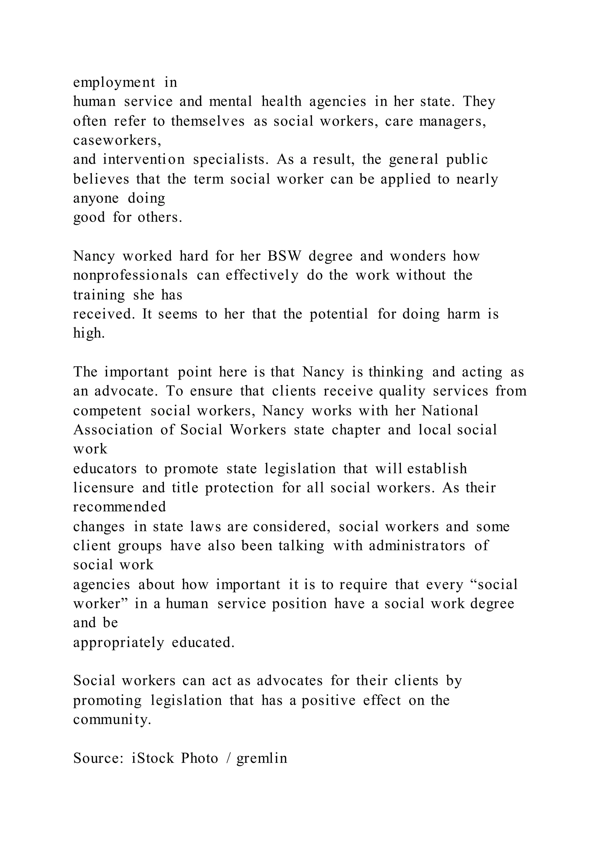 employment in
human service and mental health agencies in her state. They
often refer to themselves as social workers, care managers,
caseworkers,
and intervention specialists. As a result, the general public
believes that the term social worker can be applied to nearly
anyone doing
good for others.
Nancy worked hard for her BSW degree and wonders how
nonprofessionals can effectively do the work without the
training she has
received. It seems to her that the potential for doing harm is
high.
The important point here is that Nancy is thinking and acting as
an advocate. To ensure that clients receive quality services from
competent social workers, Nancy works with her National
Association of Social Workers state chapter and local social
work
educators to promote state legislation that will establish
licensure and title protection for all social workers. As their
recommended
changes in state laws are considered, social workers and some
client groups have also been talking with administrators of
social work
agencies about how important it is to require that every “social
worker” in a human service position have a social work degree
and be
appropriately educated.
Social workers can act as advocates for their clients by
promoting legislation that has a positive effect on the
community.
Source: iStock Photo / gremlin
 