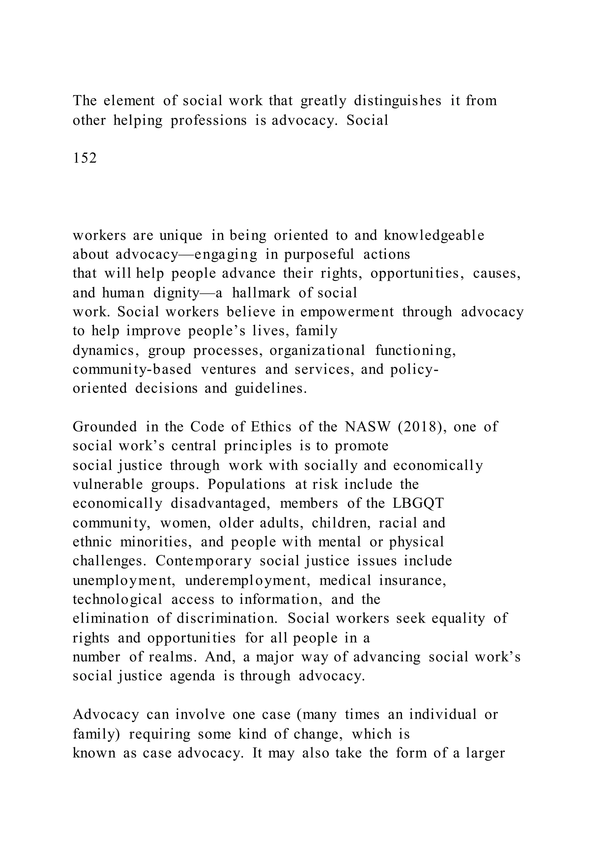 The element of social work that greatly distinguishes it from
other helping professions is advocacy. Social
152
workers are unique in being oriented to and knowledgeable
about advocacy—engaging in purposeful actions
that will help people advance their rights, opportunities, causes,
and human dignity—a hallmark of social
work. Social workers believe in empowerment through advocacy
to help improve people’s lives, family
dynamics, group processes, organizational functioning,
community-based ventures and services, and policy-
oriented decisions and guidelines.
Grounded in the Code of Ethics of the NASW (2018), one of
social work’s central principles is to promote
social justice through work with socially and economically
vulnerable groups. Populations at risk include the
economically disadvantaged, members of the LBGQT
community, women, older adults, children, racial and
ethnic minorities, and people with mental or physical
challenges. Contemporary social justice issues include
unemployment, underemployment, medical insurance,
technological access to information, and the
elimination of discrimination. Social workers seek equality of
rights and opportunities for all people in a
number of realms. And, a major way of advancing social work’s
social justice agenda is through advocacy.
Advocacy can involve one case (many times an individual or
family) requiring some kind of change, which is
known as case advocacy. It may also take the form of a larger
 