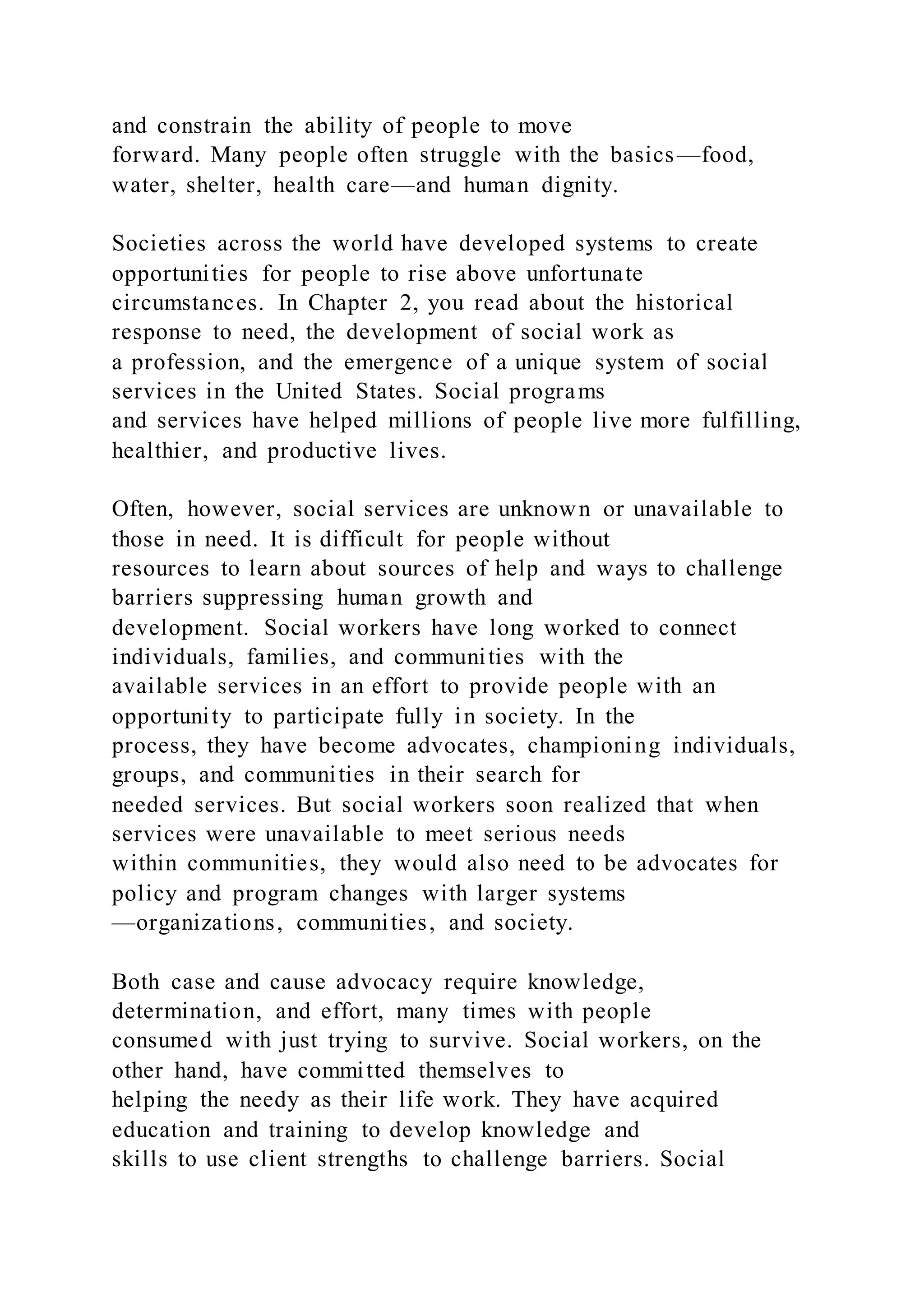 and constrain the ability of people to move
forward. Many people often struggle with the basics—food,
water, shelter, health care—and human dignity.
Societies across the world have developed systems to create
opportunities for people to rise above unfortunate
circumstances. In Chapter 2, you read about the historical
response to need, the development of social work as
a profession, and the emergence of a unique system of social
services in the United States. Social programs
and services have helped millions of people live more fulfilling,
healthier, and productive lives.
Often, however, social services are unknown or unavailable to
those in need. It is difficult for people without
resources to learn about sources of help and ways to challenge
barriers suppressing human growth and
development. Social workers have long worked to connect
individuals, families, and communities with the
available services in an effort to provide people with an
opportunity to participate fully in society. In the
process, they have become advocates, championing individuals,
groups, and communities in their search for
needed services. But social workers soon realized that when
services were unavailable to meet serious needs
within communities, they would also need to be advocates for
policy and program changes with larger systems
—organizations, communities, and society.
Both case and cause advocacy require knowledge,
determination, and effort, many times with people
consumed with just trying to survive. Social workers, on the
other hand, have committed themselves to
helping the needy as their life work. They have acquired
education and training to develop knowledge and
skills to use client strengths to challenge barriers. Social
 