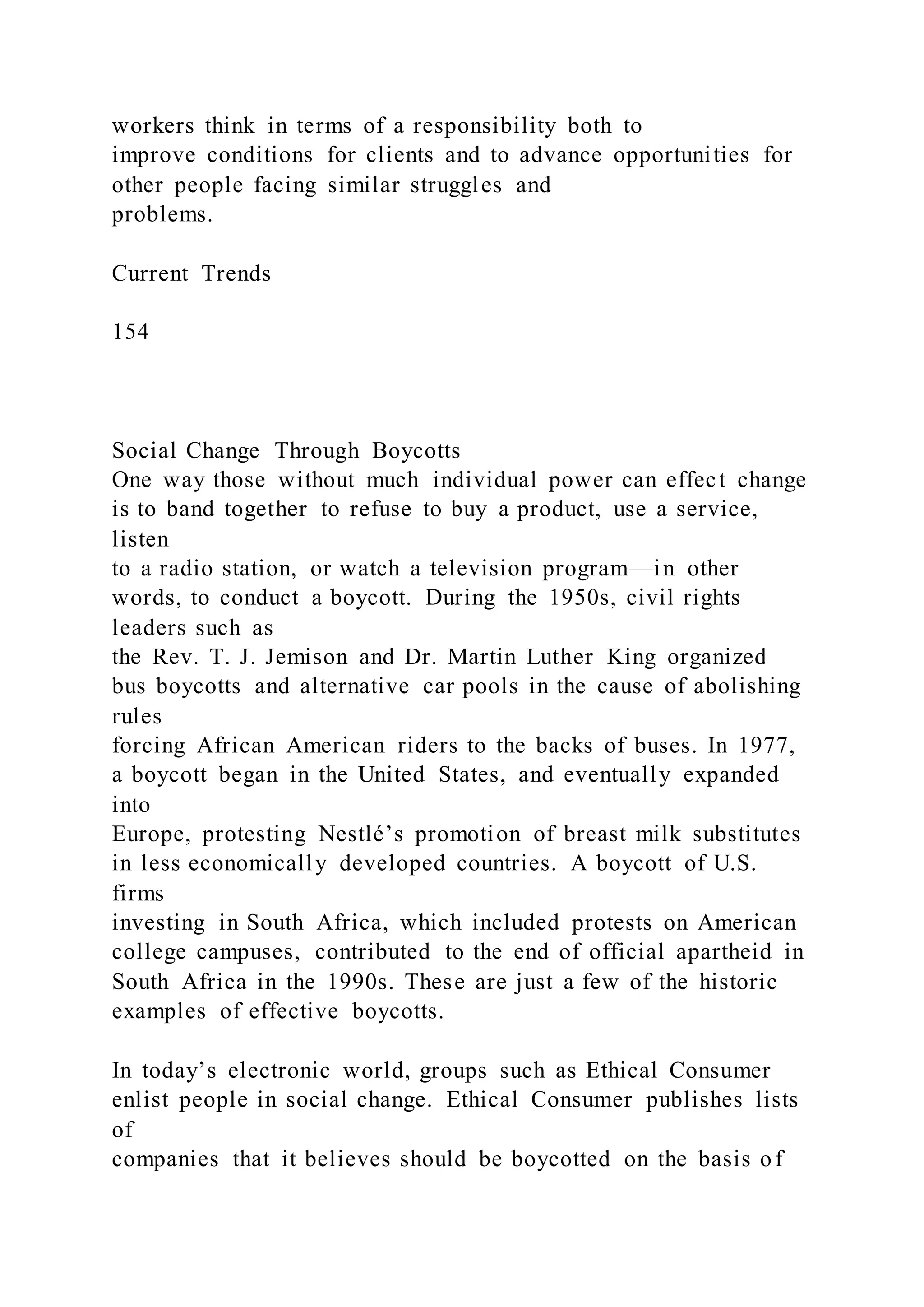 workers think in terms of a responsibility both to
improve conditions for clients and to advance opportunities for
other people facing similar struggles and
problems.
Current Trends
154
Social Change Through Boycotts
One way those without much individual power can effect change
is to band together to refuse to buy a product, use a service,
listen
to a radio station, or watch a television program—in other
words, to conduct a boycott. During the 1950s, civil rights
leaders such as
the Rev. T. J. Jemison and Dr. Martin Luther King organized
bus boycotts and alternative car pools in the cause of abolishing
rules
forcing African American riders to the backs of buses. In 1977,
a boycott began in the United States, and eventually expanded
into
Europe, protesting Nestlé’s promotion of breast milk substitutes
in less economically developed countries. A boycott of U.S.
firms
investing in South Africa, which included protests on American
college campuses, contributed to the end of official apartheid in
South Africa in the 1990s. These are just a few of the historic
examples of effective boycotts.
In today’s electronic world, groups such as Ethical Consumer
enlist people in social change. Ethical Consumer publishes lists
of
companies that it believes should be boycotted on the basis of
 