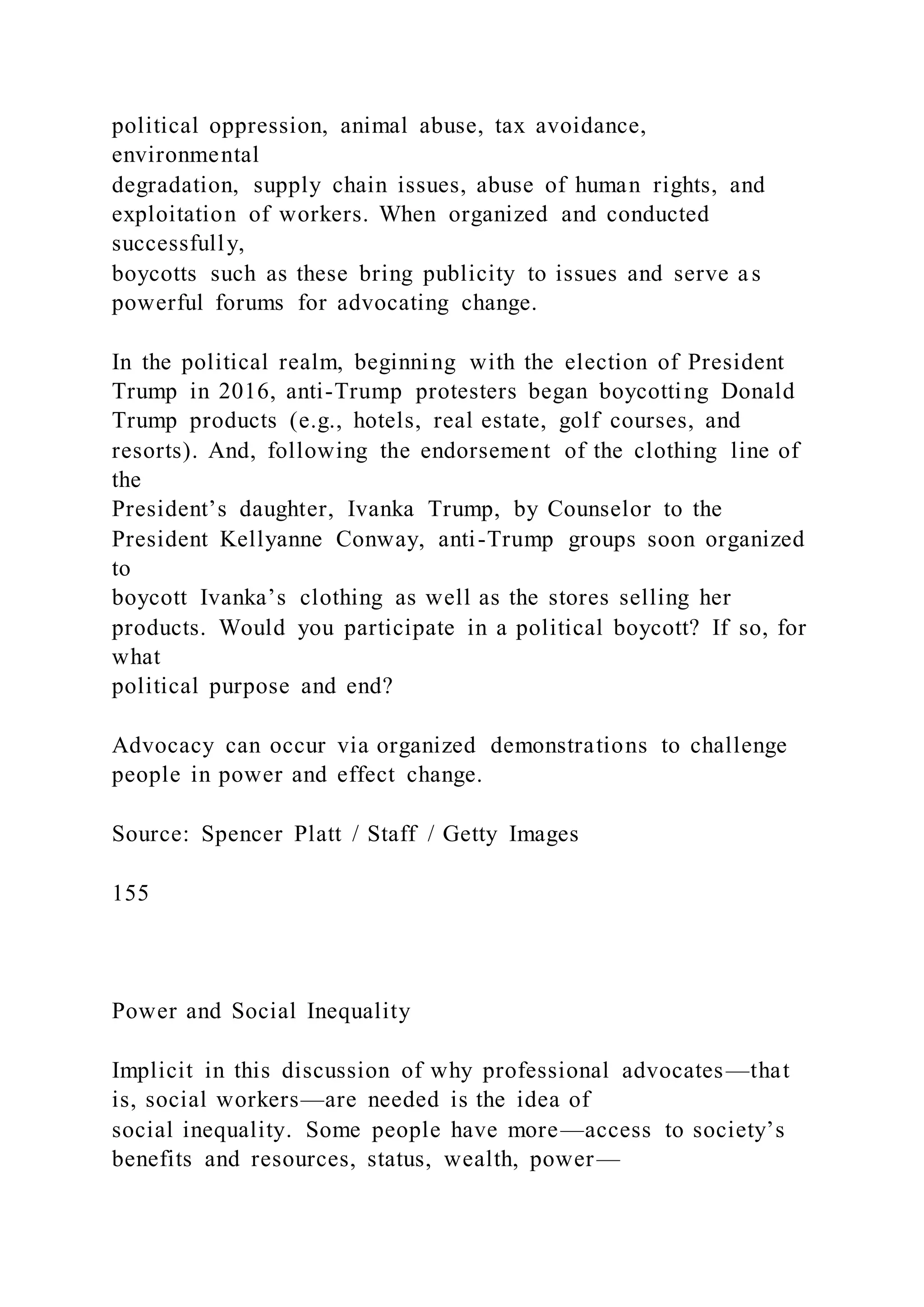 political oppression, animal abuse, tax avoidance,
environmental
degradation, supply chain issues, abuse of human rights, and
exploitation of workers. When organized and conducted
successfully,
boycotts such as these bring publicity to issues and serve as
powerful forums for advocating change.
In the political realm, beginning with the election of President
Trump in 2016, anti-Trump protesters began boycotting Donald
Trump products (e.g., hotels, real estate, golf courses, and
resorts). And, following the endorsement of the clothing line of
the
President’s daughter, Ivanka Trump, by Counselor to the
President Kellyanne Conway, anti-Trump groups soon organized
to
boycott Ivanka’s clothing as well as the stores selling her
products. Would you participate in a political boycott? If so, for
what
political purpose and end?
Advocacy can occur via organized demonstrations to challenge
people in power and effect change.
Source: Spencer Platt / Staff / Getty Images
155
Power and Social Inequality
Implicit in this discussion of why professional advocates—that
is, social workers—are needed is the idea of
social inequality. Some people have more—access to society’s
benefits and resources, status, wealth, power—
 