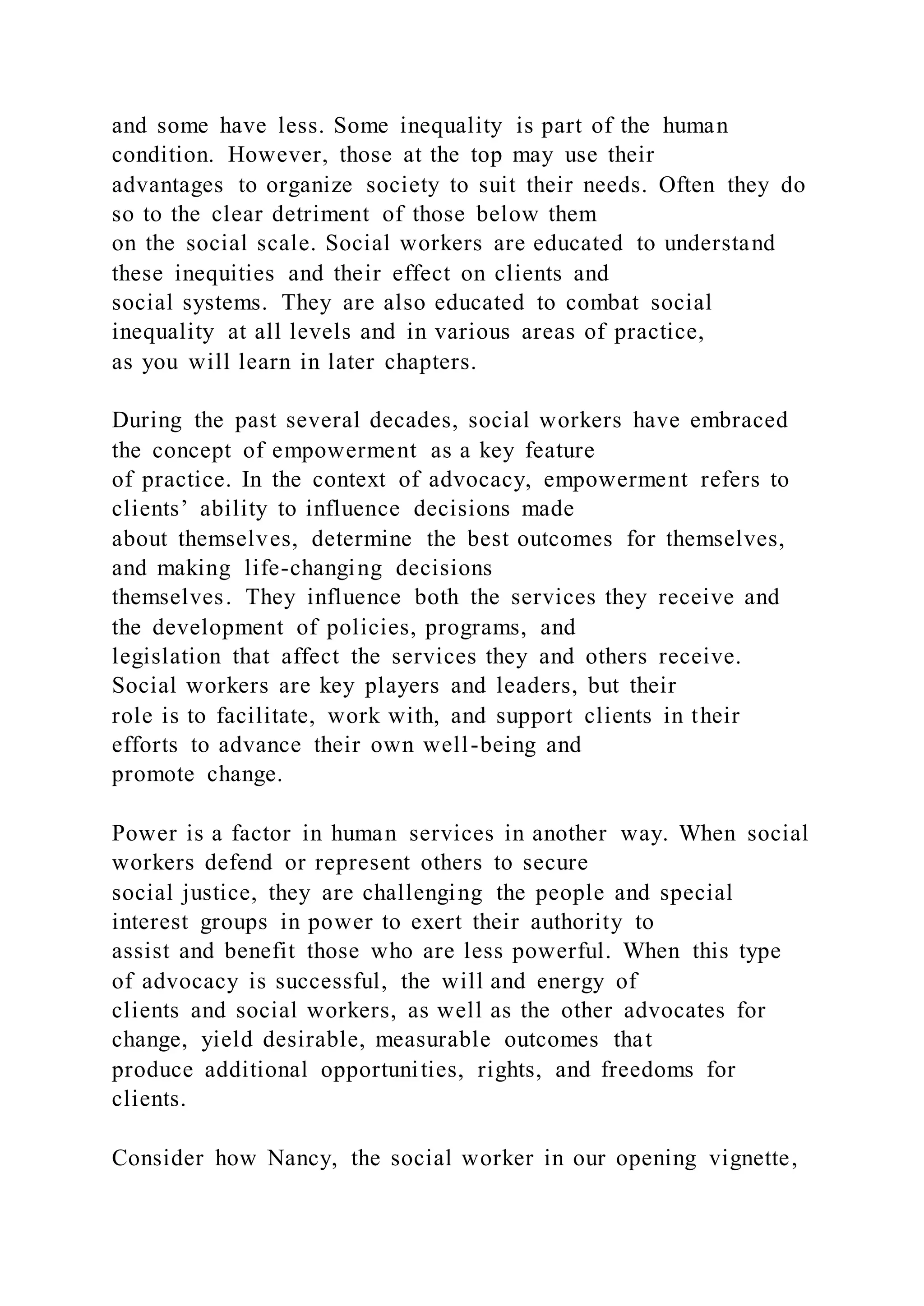 and some have less. Some inequality is part of the human
condition. However, those at the top may use their
advantages to organize society to suit their needs. Often they do
so to the clear detriment of those below them
on the social scale. Social workers are educated to understand
these inequities and their effect on clients and
social systems. They are also educated to combat social
inequality at all levels and in various areas of practice,
as you will learn in later chapters.
During the past several decades, social workers have embraced
the concept of empowerment as a key feature
of practice. In the context of advocacy, empowerment refers to
clients’ ability to influence decisions made
about themselves, determine the best outcomes for themselves,
and making life-changing decisions
themselves. They influence both the services they receive and
the development of policies, programs, and
legislation that affect the services they and others receive.
Social workers are key players and leaders, but their
role is to facilitate, work with, and support clients in their
efforts to advance their own well-being and
promote change.
Power is a factor in human services in another way. When social
workers defend or represent others to secure
social justice, they are challenging the people and special
interest groups in power to exert their authority to
assist and benefit those who are less powerful. When this type
of advocacy is successful, the will and energy of
clients and social workers, as well as the other advocates for
change, yield desirable, measurable outcomes that
produce additional opportunities, rights, and freedoms for
clients.
Consider how Nancy, the social worker in our opening vignette,
 