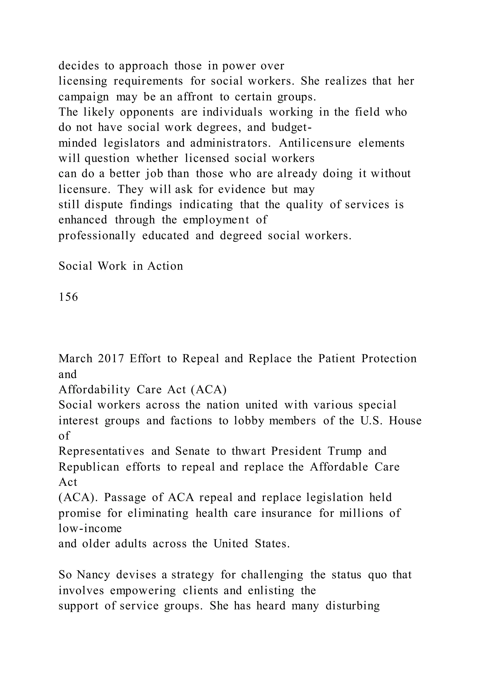 decides to approach those in power over
licensing requirements for social workers. She realizes that her
campaign may be an affront to certain groups.
The likely opponents are individuals working in the field who
do not have social work degrees, and budget-
minded legislators and administrators. Antilicensure elements
will question whether licensed social workers
can do a better job than those who are already doing it without
licensure. They will ask for evidence but may
still dispute findings indicating that the quality of services is
enhanced through the employment of
professionally educated and degreed social workers.
Social Work in Action
156
March 2017 Effort to Repeal and Replace the Patient Protection
and
Affordability Care Act (ACA)
Social workers across the nation united with various special
interest groups and factions to lobby members of the U.S. House
of
Representatives and Senate to thwart President Trump and
Republican efforts to repeal and replace the Affordable Care
Act
(ACA). Passage of ACA repeal and replace legislation held
promise for eliminating health care insurance for millions of
low-income
and older adults across the United States.
So Nancy devises a strategy for challenging the status quo that
involves empowering clients and enlisting the
support of service groups. She has heard many disturbing
 
