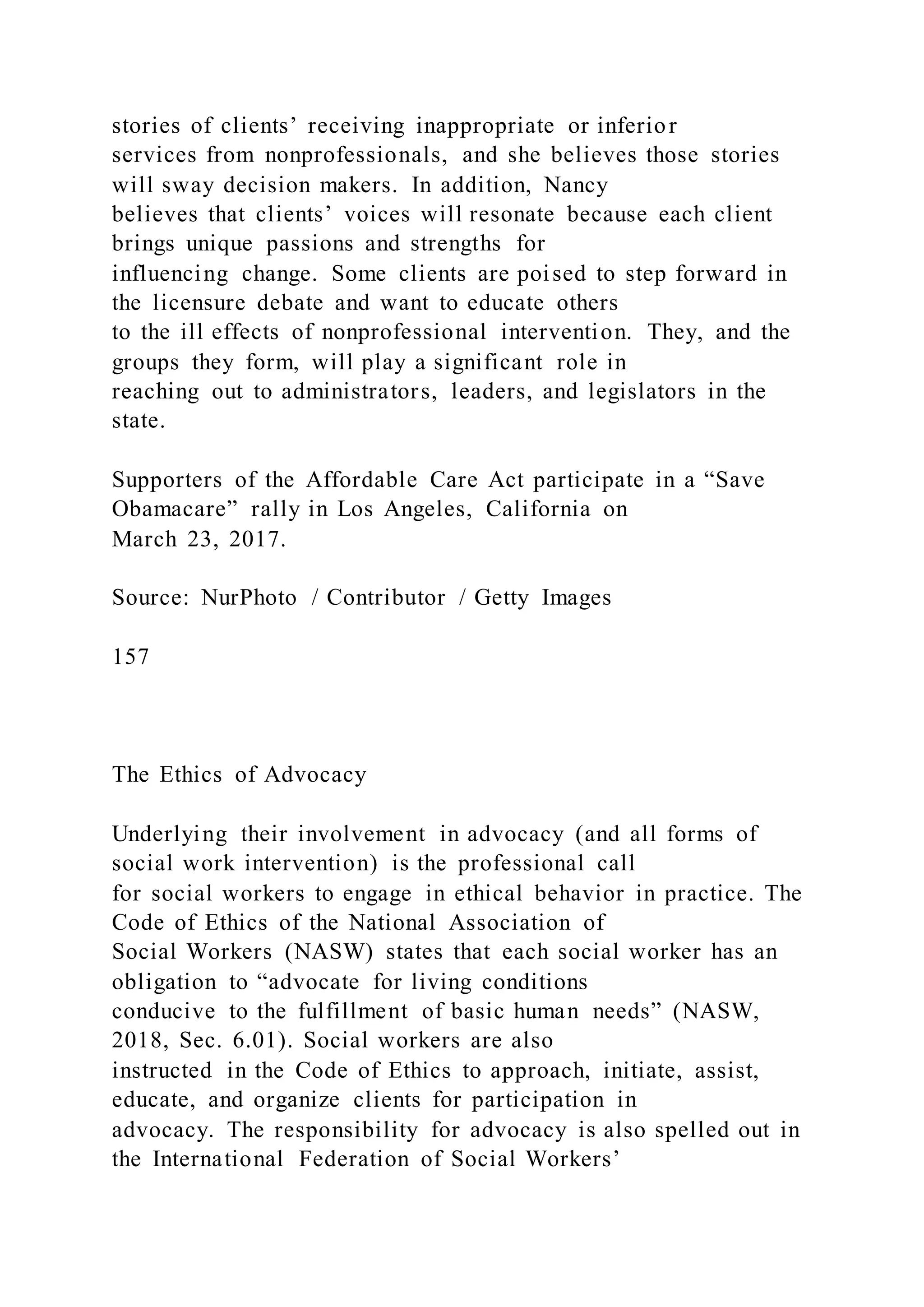 stories of clients’ receiving inappropriate or inferior
services from nonprofessionals, and she believes those stories
will sway decision makers. In addition, Nancy
believes that clients’ voices will resonate because each client
brings unique passions and strengths for
influencing change. Some clients are poised to step forward in
the licensure debate and want to educate others
to the ill effects of nonprofessional intervention. They, and the
groups they form, will play a significant role in
reaching out to administrators, leaders, and legislators in the
state.
Supporters of the Affordable Care Act participate in a “Save
Obamacare” rally in Los Angeles, California on
March 23, 2017.
Source: NurPhoto / Contributor / Getty Images
157
The Ethics of Advocacy
Underlying their involvement in advocacy (and all forms of
social work intervention) is the professional call
for social workers to engage in ethical behavior in practice. The
Code of Ethics of the National Association of
Social Workers (NASW) states that each social worker has an
obligation to “advocate for living conditions
conducive to the fulfillment of basic human needs” (NASW,
2018, Sec. 6.01). Social workers are also
instructed in the Code of Ethics to approach, initiate, assist,
educate, and organize clients for participation in
advocacy. The responsibility for advocacy is also spelled out in
the International Federation of Social Workers’
 