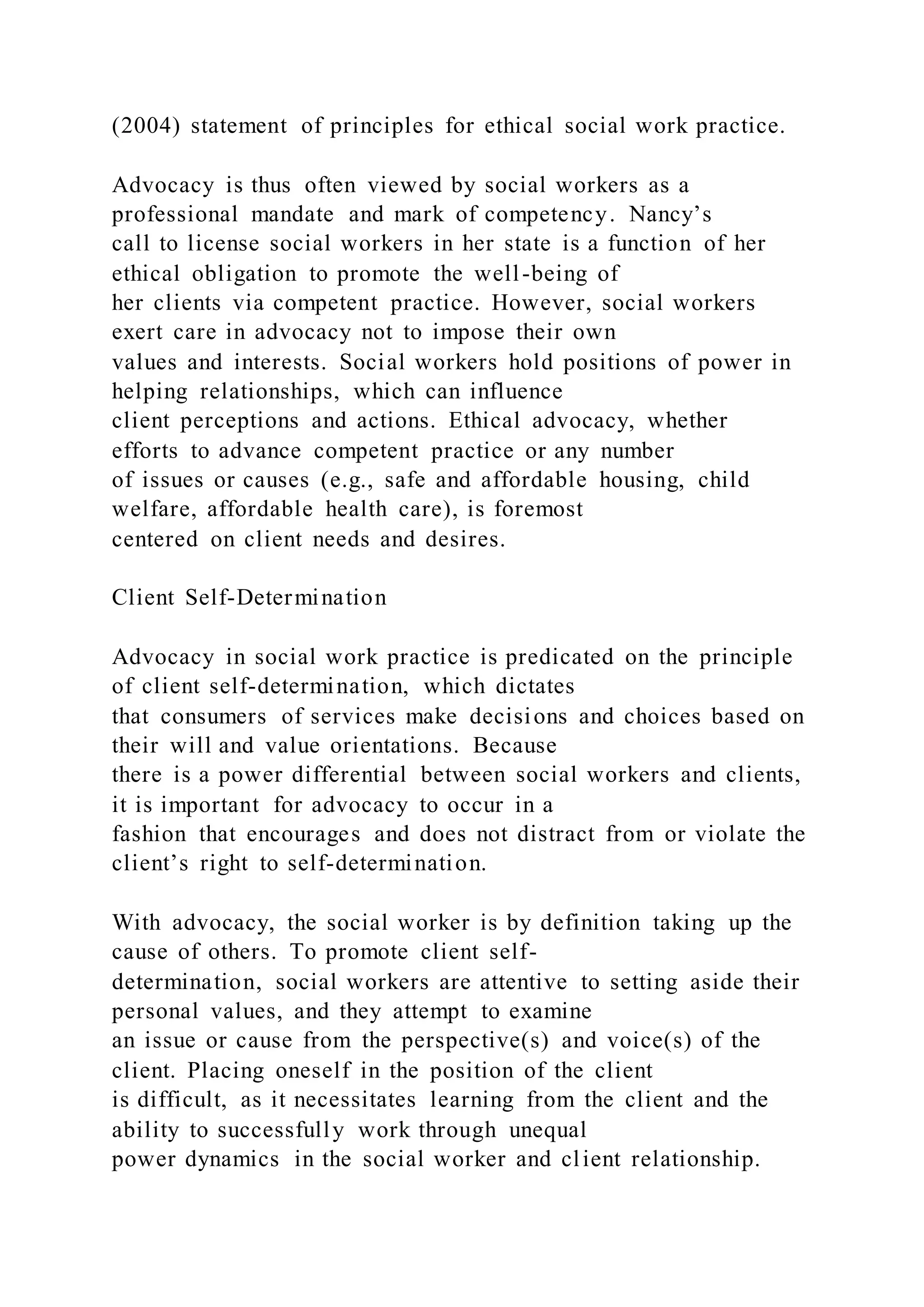 (2004) statement of principles for ethical social work practice.
Advocacy is thus often viewed by social workers as a
professional mandate and mark of competency. Nancy’s
call to license social workers in her state is a function of her
ethical obligation to promote the well-being of
her clients via competent practice. However, social workers
exert care in advocacy not to impose their own
values and interests. Social workers hold positions of power in
helping relationships, which can influence
client perceptions and actions. Ethical advocacy, whether
efforts to advance competent practice or any number
of issues or causes (e.g., safe and affordable housing, child
welfare, affordable health care), is foremost
centered on client needs and desires.
Client Self-Determination
Advocacy in social work practice is predicated on the principle
of client self-determination, which dictates
that consumers of services make decisions and choices based on
their will and value orientations. Because
there is a power differential between social workers and clients,
it is important for advocacy to occur in a
fashion that encourages and does not distract from or violate the
client’s right to self-determination.
With advocacy, the social worker is by definition taking up the
cause of others. To promote client self-
determination, social workers are attentive to setting aside their
personal values, and they attempt to examine
an issue or cause from the perspective(s) and voice(s) of the
client. Placing oneself in the position of the client
is difficult, as it necessitates learning from the client and the
ability to successfully work through unequal
power dynamics in the social worker and client relationship.
 