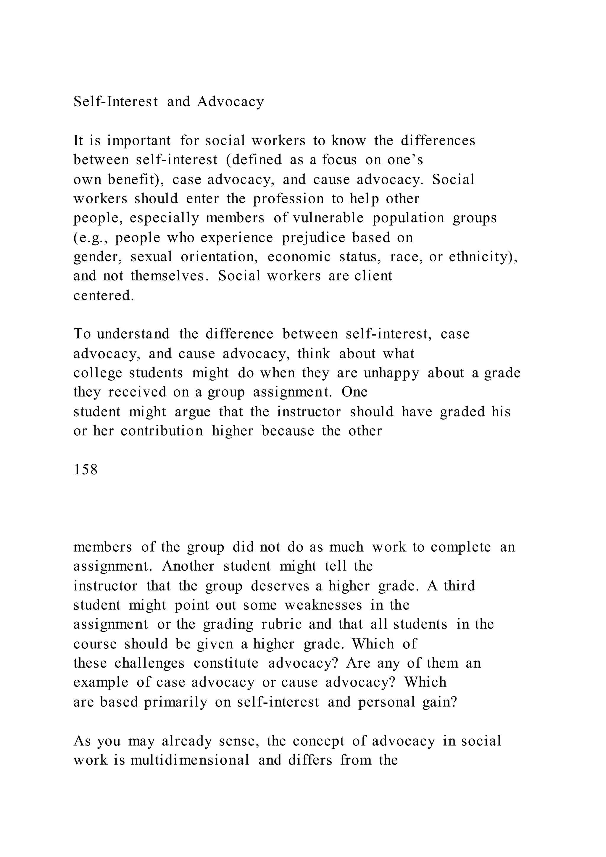 Self-Interest and Advocacy
It is important for social workers to know the differences
between self-interest (defined as a focus on one’s
own benefit), case advocacy, and cause advocacy. Social
workers should enter the profession to help other
people, especially members of vulnerable population groups
(e.g., people who experience prejudice based on
gender, sexual orientation, economic status, race, or ethnicity),
and not themselves. Social workers are client
centered.
To understand the difference between self-interest, case
advocacy, and cause advocacy, think about what
college students might do when they are unhappy about a grade
they received on a group assignment. One
student might argue that the instructor should have graded his
or her contribution higher because the other
158
members of the group did not do as much work to complete an
assignment. Another student might tell the
instructor that the group deserves a higher grade. A third
student might point out some weaknesses in the
assignment or the grading rubric and that all students in the
course should be given a higher grade. Which of
these challenges constitute advocacy? Are any of them an
example of case advocacy or cause advocacy? Which
are based primarily on self-interest and personal gain?
As you may already sense, the concept of advocacy in social
work is multidimensional and differs from the
 