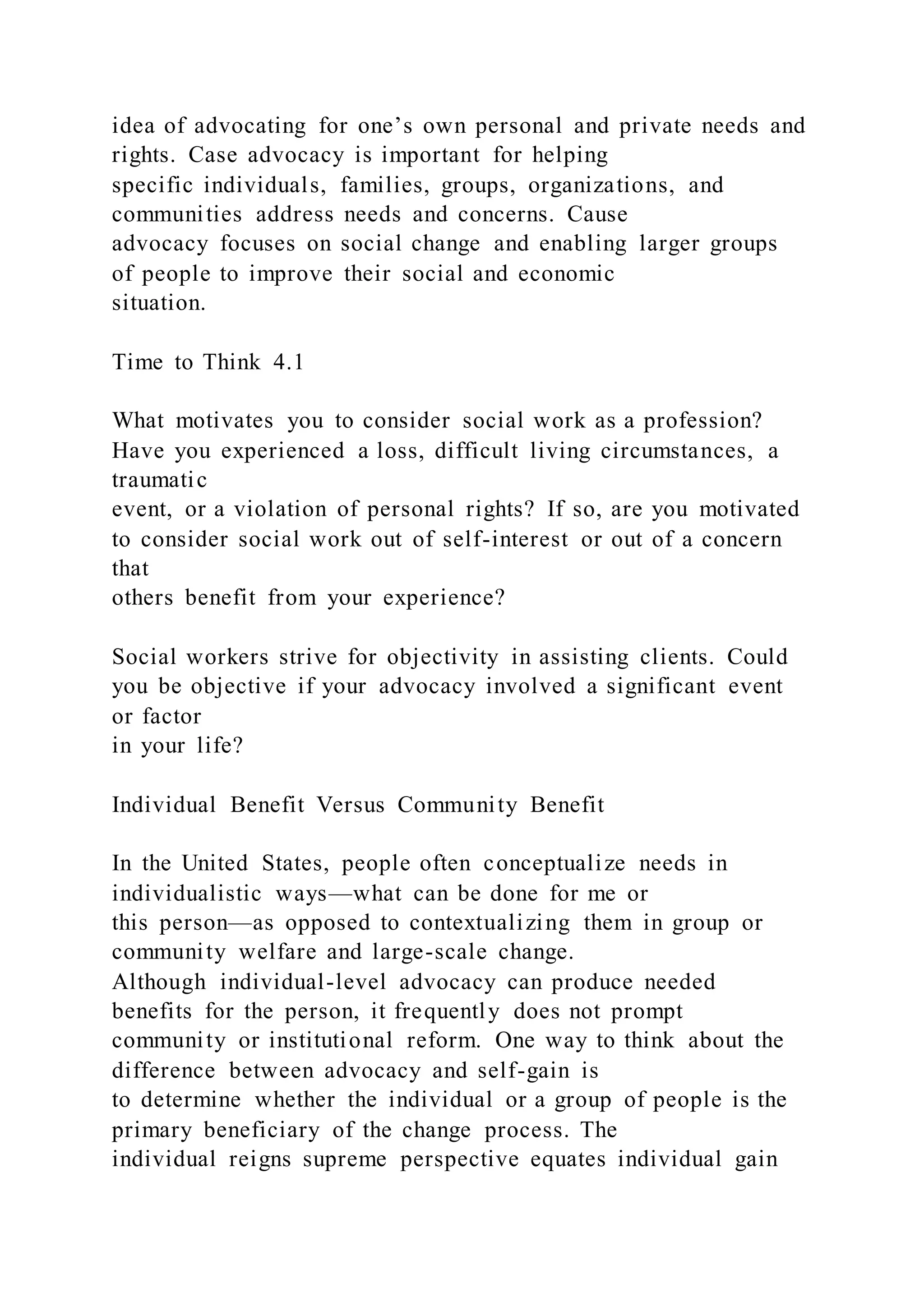 idea of advocating for one’s own personal and private needs and
rights. Case advocacy is important for helping
specific individuals, families, groups, organizations, and
communities address needs and concerns. Cause
advocacy focuses on social change and enabling larger groups
of people to improve their social and economic
situation.
Time to Think 4.1
What motivates you to consider social work as a profession?
Have you experienced a loss, difficult living circumstances, a
traumatic
event, or a violation of personal rights? If so, are you motivated
to consider social work out of self-interest or out of a concern
that
others benefit from your experience?
Social workers strive for objectivity in assisting clients. Could
you be objective if your advocacy involved a significant event
or factor
in your life?
Individual Benefit Versus Community Benefit
In the United States, people often conceptualize needs in
individualistic ways—what can be done for me or
this person—as opposed to contextualizing them in group or
community welfare and large-scale change.
Although individual-level advocacy can produce needed
benefits for the person, it frequently does not prompt
community or institutional reform. One way to think about the
difference between advocacy and self-gain is
to determine whether the individual or a group of people is the
primary beneficiary of the change process. The
individual reigns supreme perspective equates individual gain
 