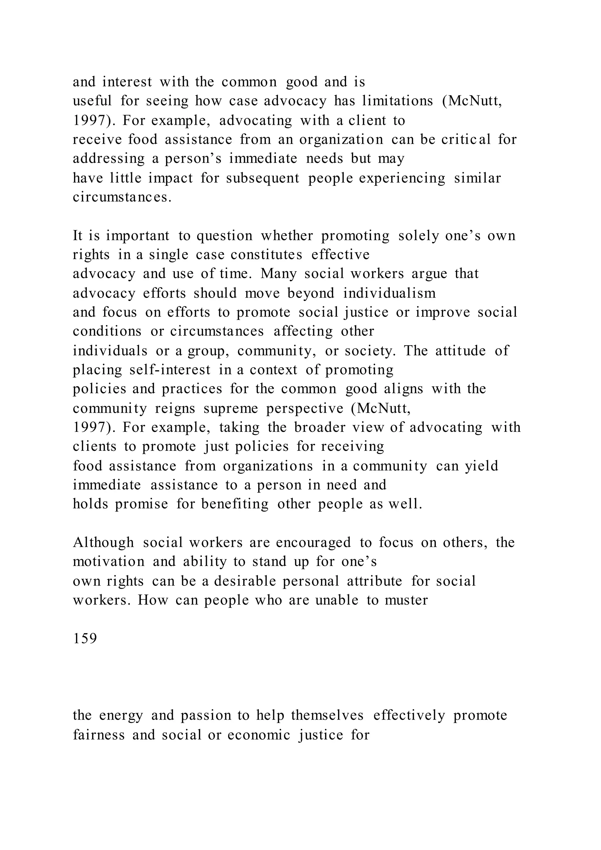 and interest with the common good and is
useful for seeing how case advocacy has limitations (McNutt,
1997). For example, advocating with a client to
receive food assistance from an organization can be critical for
addressing a person’s immediate needs but may
have little impact for subsequent people experiencing similar
circumstances.
It is important to question whether promoting solely one’s own
rights in a single case constitutes effective
advocacy and use of time. Many social workers argue that
advocacy efforts should move beyond individualism
and focus on efforts to promote social justice or improve social
conditions or circumstances affecting other
individuals or a group, community, or society. The attitude of
placing self-interest in a context of promoting
policies and practices for the common good aligns with the
community reigns supreme perspective (McNutt,
1997). For example, taking the broader view of advocating with
clients to promote just policies for receiving
food assistance from organizations in a community can yield
immediate assistance to a person in need and
holds promise for benefiting other people as well.
Although social workers are encouraged to focus on others, the
motivation and ability to stand up for one’s
own rights can be a desirable personal attribute for social
workers. How can people who are unable to muster
159
the energy and passion to help themselves effectively promote
fairness and social or economic justice for
 