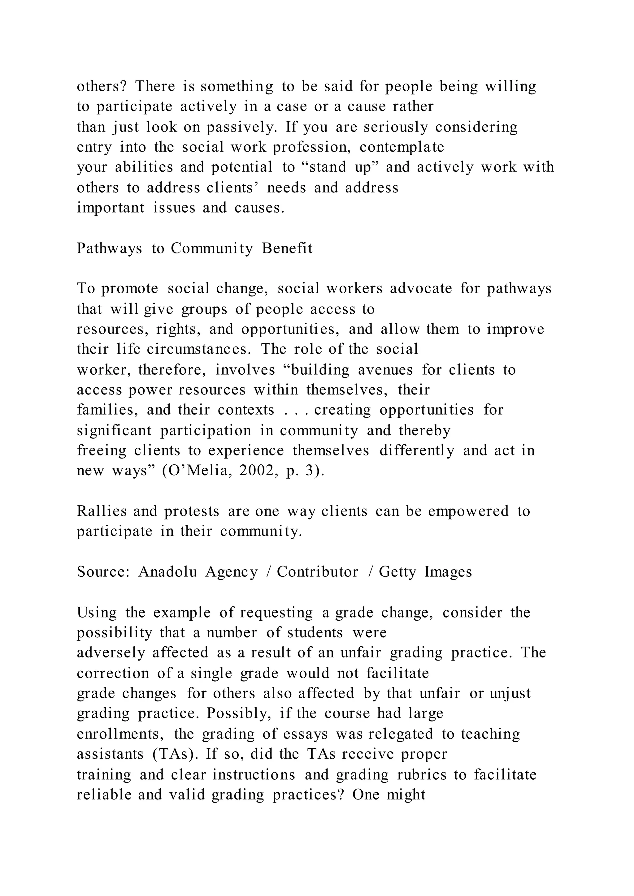 others? There is something to be said for people being willing
to participate actively in a case or a cause rather
than just look on passively. If you are seriously considering
entry into the social work profession, contemplate
your abilities and potential to “stand up” and actively work with
others to address clients’ needs and address
important issues and causes.
Pathways to Community Benefit
To promote social change, social workers advocate for pathways
that will give groups of people access to
resources, rights, and opportunities, and allow them to improve
their life circumstances. The role of the social
worker, therefore, involves “building avenues for clients to
access power resources within themselves, their
families, and their contexts . . . creating opportunities for
significant participation in community and thereby
freeing clients to experience themselves differently and act in
new ways” (O’Melia, 2002, p. 3).
Rallies and protests are one way clients can be empowered to
participate in their community.
Source: Anadolu Agency / Contributor / Getty Images
Using the example of requesting a grade change, consider the
possibility that a number of students were
adversely affected as a result of an unfair grading practice. The
correction of a single grade would not facilitate
grade changes for others also affected by that unfair or unjust
grading practice. Possibly, if the course had large
enrollments, the grading of essays was relegated to teaching
assistants (TAs). If so, did the TAs receive proper
training and clear instructions and grading rubrics to facilitate
reliable and valid grading practices? One might
 