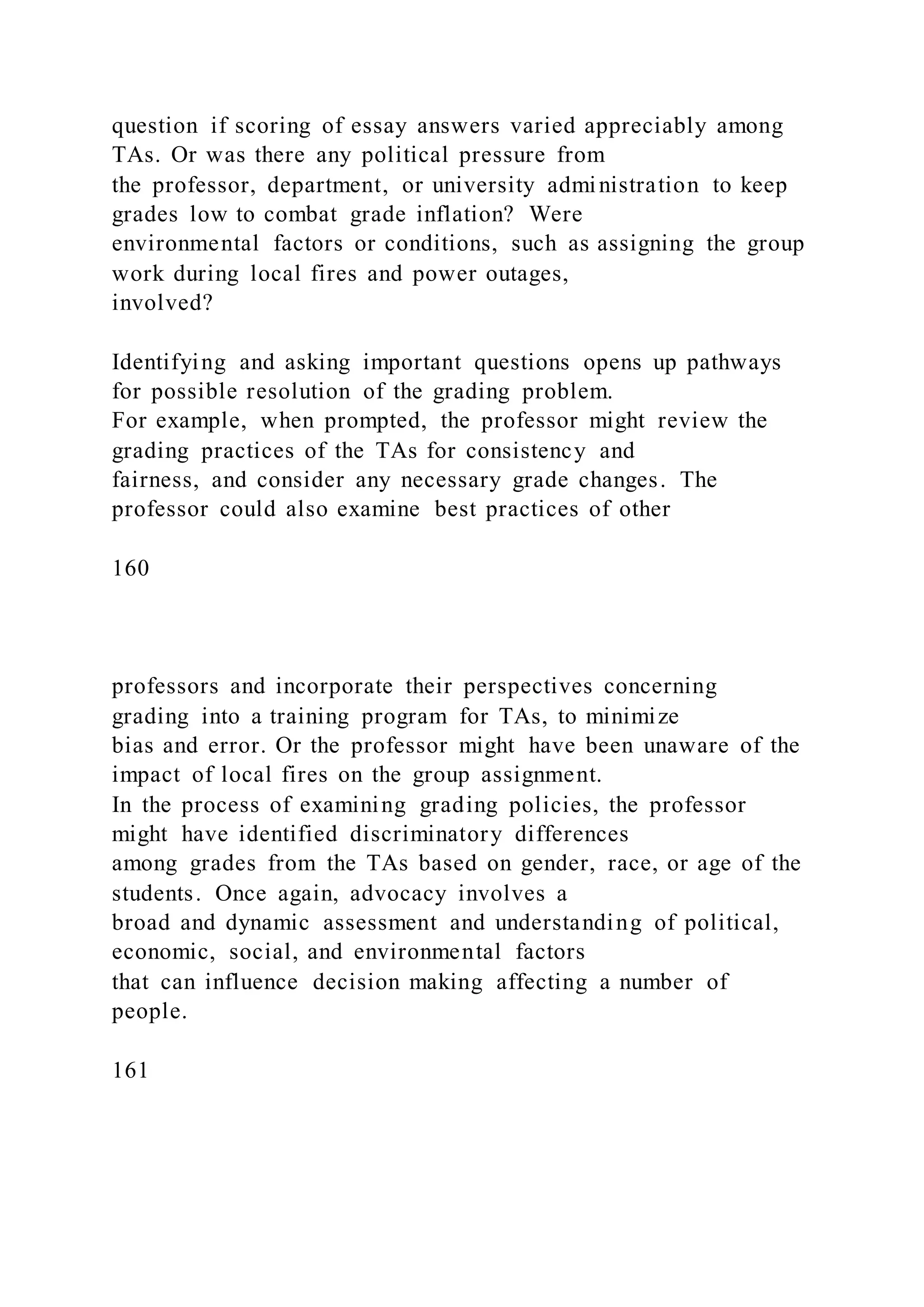 question if scoring of essay answers varied appreciably among
TAs. Or was there any political pressure from
the professor, department, or university administration to keep
grades low to combat grade inflation? Were
environmental factors or conditions, such as assigning the group
work during local fires and power outages,
involved?
Identifying and asking important questions opens up pathways
for possible resolution of the grading problem.
For example, when prompted, the professor might review the
grading practices of the TAs for consistency and
fairness, and consider any necessary grade changes. The
professor could also examine best practices of other
160
professors and incorporate their perspectives concerning
grading into a training program for TAs, to minimize
bias and error. Or the professor might have been unaware of the
impact of local fires on the group assignment.
In the process of examining grading policies, the professor
might have identified discriminatory differences
among grades from the TAs based on gender, race, or age of the
students. Once again, advocacy involves a
broad and dynamic assessment and understanding of political,
economic, social, and environmental factors
that can influence decision making affecting a number of
people.
161
 